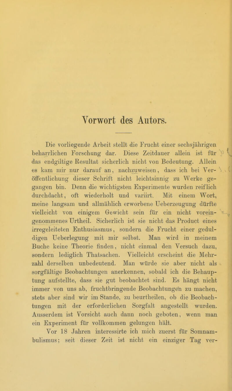 Vorwort des Autors. Die vorliegende Arbeit stellt die Frucht einer sechsjährigen beharrlichen Forschung dar. Diese Zeitdauer allein ist für das endgiltige Resultat sicherlich nicht von Bedeutung. Allein es kam mir nur darauf an, nachzuweisen, dass ich bei Ver- öffentlichung dieser Schrift nicht leichtsinnig zu Werke ge- gangen bin. Denn die wichtigsten Experimente wurden reiflich durchdacht, oft wiederholt und variirt. Mit einem Wort, meine langsam und allmählich erworbene Ueberzeugung dürfte vielleicht von einigem Gewicht sein für ein nicht vorein- genommenes Urtheil. Sicherlich ist sie nicht das Product eines irregeleiteten Enthusiasmus, sondern die Frucht einer gedul- digen Ueberlegung mit mir selbst. Man wird in meinem Buche keine Theorie finden, nicht einmal den Versuch dazu, sondern lediglich Thatsachen. Vielleicht erscheint die Mehr- zahl derselben unbedeutend. Man würde sie aber nicht als sorgfältige Beobachtungen anerkennen, sobald ich die Behaup- tung aufstellte, dass sie gut beobachtet sind. Es hängt nicht immer von uns ab, fruchtbringende Beobachtungen zu machen, stets aber sind wir im Stande, zu beurtheilen, ob die Beobach- tungen mit der erforderlichen Sorgfalt angestellt wurden. Ausserdem ist Vorsicht auch dann noch geboten, wenn man ein Experiment für vollkommen gelungen hält. Vor 18 Jahren interessirte ich mich zuerst für Somnam- bulismus; seit dieser Zeit ist nicht ein einziger Tag ver-