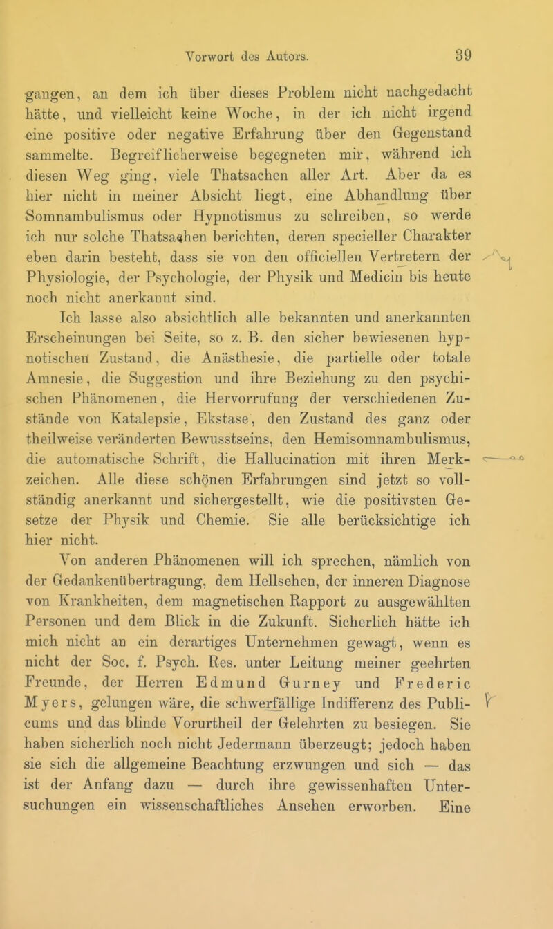 gangen, an dem ich über dieses Problem nicbt nachgedacht hätte, und vielleicht keine Woche, in der ich nicht irgend «ine positive oder negative Erfahrung über den Gegenstand sammelte. Begreiflicherweise begegneten mir, während ich diesen Weg ging, viele Thatsachen aller Art. Aber da es hier nicht in meiner Absicht liegt, eine Abhandlung über Somnambulismus oder Hypnotismus zu schreiben, so werde ich nur solche Thatsachen berichten, deren specieller Charakter eben darin besteht, dass sie von den officiellen Vertretern der y Physiologie, der Psychologie, der Physik und Medicin bis heute noch nicht anerkannt sind. Ich lasse also absichtlich alle bekannten und anerkannten Erscheinungen bei Seite, so z. B. den sicher bewiesenen hyp- notischen Zustand, die Anästhesie, die partielle oder totale Amnesie, die Suggestion und ihre Beziehung zu den psychi- schen Phänomenen, die Hervorrufung der verschiedenen Zu- stände von Katalepsie, Ekstase, den Zustand des ganz oder theilweise veränderten Bewusstseins, den Hemisomnambulismus, die automatische Schrift, die Hallucination mit ihren Merk- zeichen. Alle diese schönen Erfahrungen sind jetzt so voll- ständig anerkannt und sichergestellt, wie die positivsten Ge- setze der Physik und Chemie. Sie alle berücksichtige ich hier nicht. Von anderen Phänomenen will ich sprechen, nämlich von der Gedankenübertragung, dem Hellsehen, der inneren Diagnose von Krankheiten, dem magnetischen Rapport zu ausgewählten Personen und dem Blick in die Zukunft. Sicherlich hätte ich mich nicht an ein derartiges Unternehmen gewagt, wenn es nicht der Soc. f. Psych. Res. unter Leitung meiner geehrten Freunde, der Herren Edmund Gurney und Frederic M y e r s, gelungen wäre, die schwerfällige Indifferenz des Publi- ^ cums und das blinde Vorurtheil der Gelehrten zu besiegen. Sie haben sicherlich noch nicht Jedermann überzeugt; jedoch haben sie sich die allgemeine Beachtung erzwungen und sich — das ist der Anfang dazu — durch ihre gewissenhaften Unter- suchungen ein wissenschaftliches Ansehen erworben. Eine