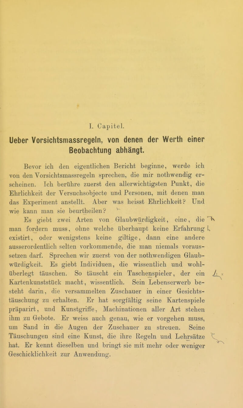 I. Capitel. Ueber Vorsichtsmassregeln, von denen der Werth einer Beobachtung abhängt. Bevor ich den eigentlichen Bericht beginne, werde ich von den Vorsichtsmassregeln sprechen, die mir nothwendig er- scheinen. Ich berühre zuerst den allerwichtigsten Punkt, die Ehrlichkeit der Versuchsobjecte und Personen, mit denen man das Experiment anstellt. Aber was heisst Ehrlichkeit? Und wie kann man sie beurtheilen? ^ Es giebt zwei Arten von Glaubwürdigkeit, eine, die ^ man fordern muss, ohne welche überhaupt keine Erfahrung U existirt, oder wenigstens keine giltige, dann eine andere ausserordentlich selten vorkommende, die man niemals voraus- setzen darf. Sprechen wir zuerst von der nothwendigen Glaub- würdigkeit. Es giebt Individuen, die wissentlich und wohl- überlegt täuschen. So täuscht ein Taschenspieler, der ein Kartenkunststück macht, wissentlich. Sein Lebenserwerb be- steht darin, die versammelten Zuschauer in einer Gesichts- täuschung zu erhalten. Er hat sorgfältig seine Kartenspiele präparirt, und Kunstgriffe, Machinationen aller Art stehen ihm zu Gebote. Er weiss auch genau, wie er vorgehen muss, um Sand in die Augen der Zuschauer zu streuen. Seine Täuschungen sind eine Kunst, die ihre Regeln und Lehrsätze hat. Er kennt dieselben und bringt sie mit mehr oder weniger Geschicklichkeit zur Anwendung.