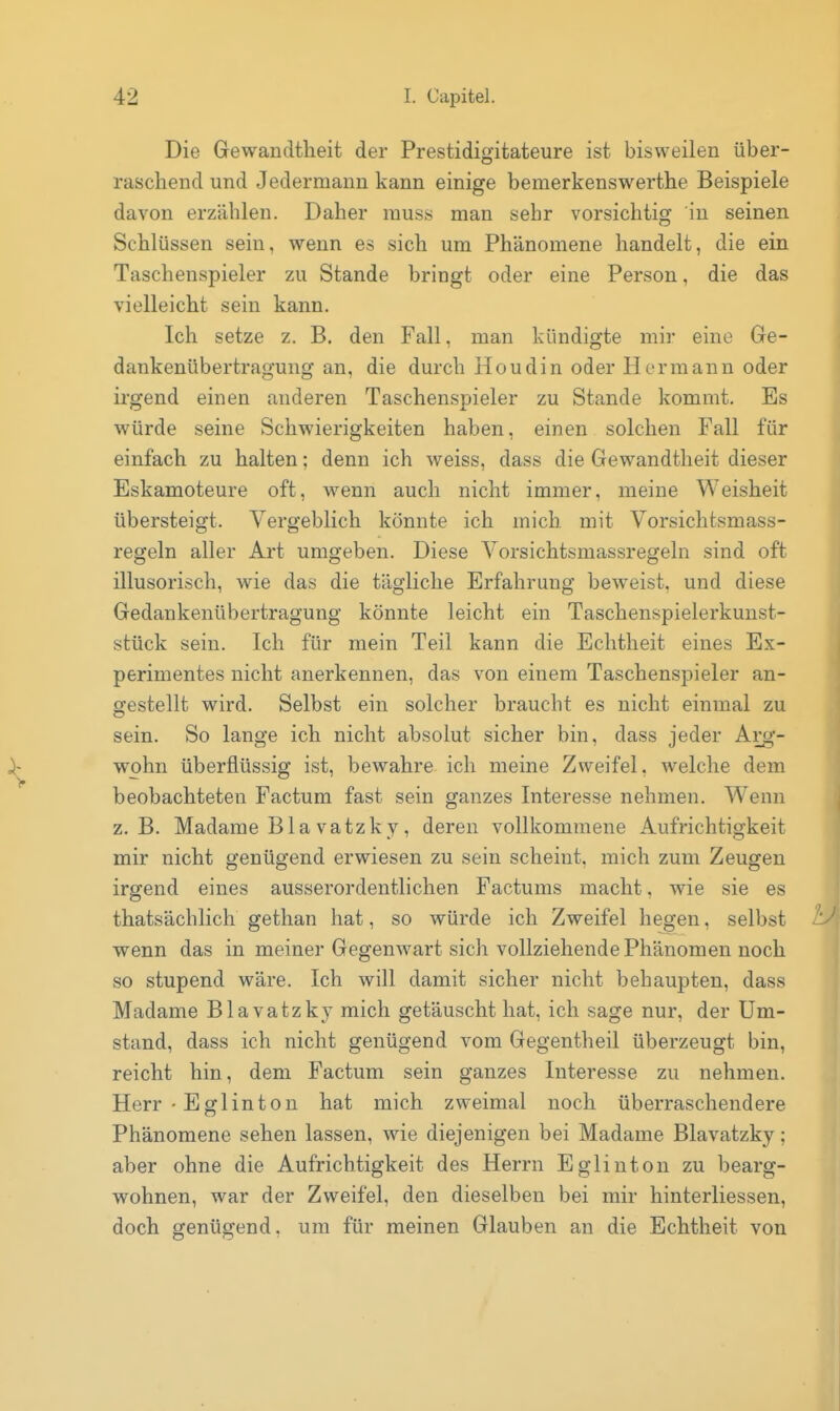 Die Gewandtheit der Prestidigitateure ist bisweilen über- raschend und Jedermann kann einige bemerkenswerthe Beispiele davon erzählen. Daher rauss man sehr vorsichtig in seinen Schlüssen sein, wenn es sich um Phänomene handelt, die ein Taschenspieler zu Stande bringt oder eine Person, die das vielleicht sein kann. Ich setze z. B. den Fall, man kündigte mir eine Ge- dankenübertragung an, die durch Houdin oder Hermann oder irgend einen anderen Taschenspieler zu Stande kommt. Es würde seine Schwierigkeiten haben, einen solchen Fall für einfach zu halten; denn ich weiss, dass die Gewandtheit dieser Eskamoteure oft, wenn auch nicht immer, meine Weisheit übersteigt. Vergeblich könnte ich mich mit Vorsichtsmass- regeln aller Art umgeben. Diese Vorsichtsmassregeln sind oft illusorisch, wie das die tägliche Erfahrung beweist, und diese Gedankenübertragung könnte leicht ein Taschenspielerkunst- stück sein. Ich für mein Teil kann die Echtheit eines Ex- perimentes nicht anerkennen, das von einem Taschenspieler an- gestellt wird. Selbst ein solcher braucht es nicht einmal zu sein. So lange ich nicht absolut sicher bin, dass jeder Arg- wohn überflüssig ist, bewahre ich meine Zweifel, welche dem beobachteten Factum fast sein ganzes Interesse nehmen. Wenn z.B. Madame B1 a vatzk y, deren vollkommene Aufrichtigkeit mir nicht genügend erwiesen zu sein scheint, mich zum Zeugen irgend eines ausserordentlichen Factums macht. wie sie es thatsächlich gethan hat, so würde ich Zweifel hegen, selbst wenn das in meiner Gegenwart sich vollziehende Phänomen noch so stupend wäre. Ich will damit sicher nicht behaupten, dass Madame Blavatzky mich getäuscht hat, ich sage nur, der Um- stand, dass ich nicht genügend vom Gegentheil überzeugt bin, reicht hin, dem Factum sein ganzes Interesse zu nehmen. Herr - Eglinton hat mich zweimal noch überraschendere Phänomene sehen lassen, wie diejenigen bei Madame Blavatzky; aber ohne die Aufrichtigkeit des Herrn Eglinton zu bearg- wöhnen, war der Zweifel, den dieselben bei mir hinterliessen, doch genügend, um für meinen Glauben an die Echtheit von