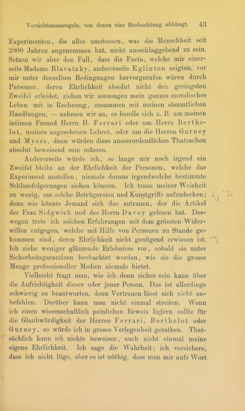 Experimenten, die alles umstossen, was die Menschheit seit 2000 Jahren angenommen hat, nicht ausschlaggebend zu sein. Setzen wir aber den Fall, dass die Facta, welche mir einer- seits Madame Blavatzky, andererseits Eglinton zeigten, vor mir unter denselben Bedingungen hervorgerufen wären durch Personen, deren Ehrlichkeit absolut nicht den geringsten Zweifel erleidet, ziehen wir sozusagen mein ganzes moralisches Leben mit in Rechnung, zusammen mit meinen sämmtlichen Handlungen, — nehmen wir an, es handle sich z. B. um meinen intimen Freund Herrn H, Ferrari oder um Herrn Berthe- lot, meinen angesehenen Lehrer, oder um die Herren Gurney und Myers, dann würden diese ausserordentlichen Thatsaclien absolut beweisend sein müssen. Andererseits würde ich, so lange mir noch irgend ein Zweifel bleibt an der Ehrlichkeit der Personen, welche das Experiment anstellen, niemals daraus irgendwelche bestimmte Schlussfolgerungen ziehen können. Ich traue meiner Weisheit zu wenig, um solche Betrügereien und Kunstgriffe aufzudecken; denn wie könnte Jemand sich das zutrauen, der die Artikel der Frau Sidgwick und des Herrn Dave}' gelesen hat. Des- wegen trete ich solchen Erfahrungen mit dem grössten Wider- willen entgegen, welche mit Hilfe von Personen zu Stande ge- kommen sind, deren Ehrlichkeit nicht genügend erwiesen ist. Ich ziehe weniger glänzende Erlebnisse vor, sobald sie unter Sicherheitsgarantieen beobachtet werden, wie sie die grosse Menge professioneller Medien niemals bietet. Vielleicht fragt man, wie ich denn sicher sein kann über die Aufrichtigkeit dieser oder jener Person. Das ist allerdings schwierig zu beantworten, denn Vertrauen lässt sich nicht an- befehlen. Darüber kann man nicht einmal streiten. Wenn ich einen wissenschaftlich peinlichen Beweis liefern sollte für die Glaubwürdigkeit der Herren Ferrari, Berthelot oder Gurney, so würde ich in grosse Verlegenheit gerathen. That- sächlich kann ich nichts beweisen, auch nicht einmal meine eigene Ehrlichkeit. Ich sage die Wahrheit; ich versichere, dass ich nicht lüge, aber es ist nöthig, dass man mir aufs Wort