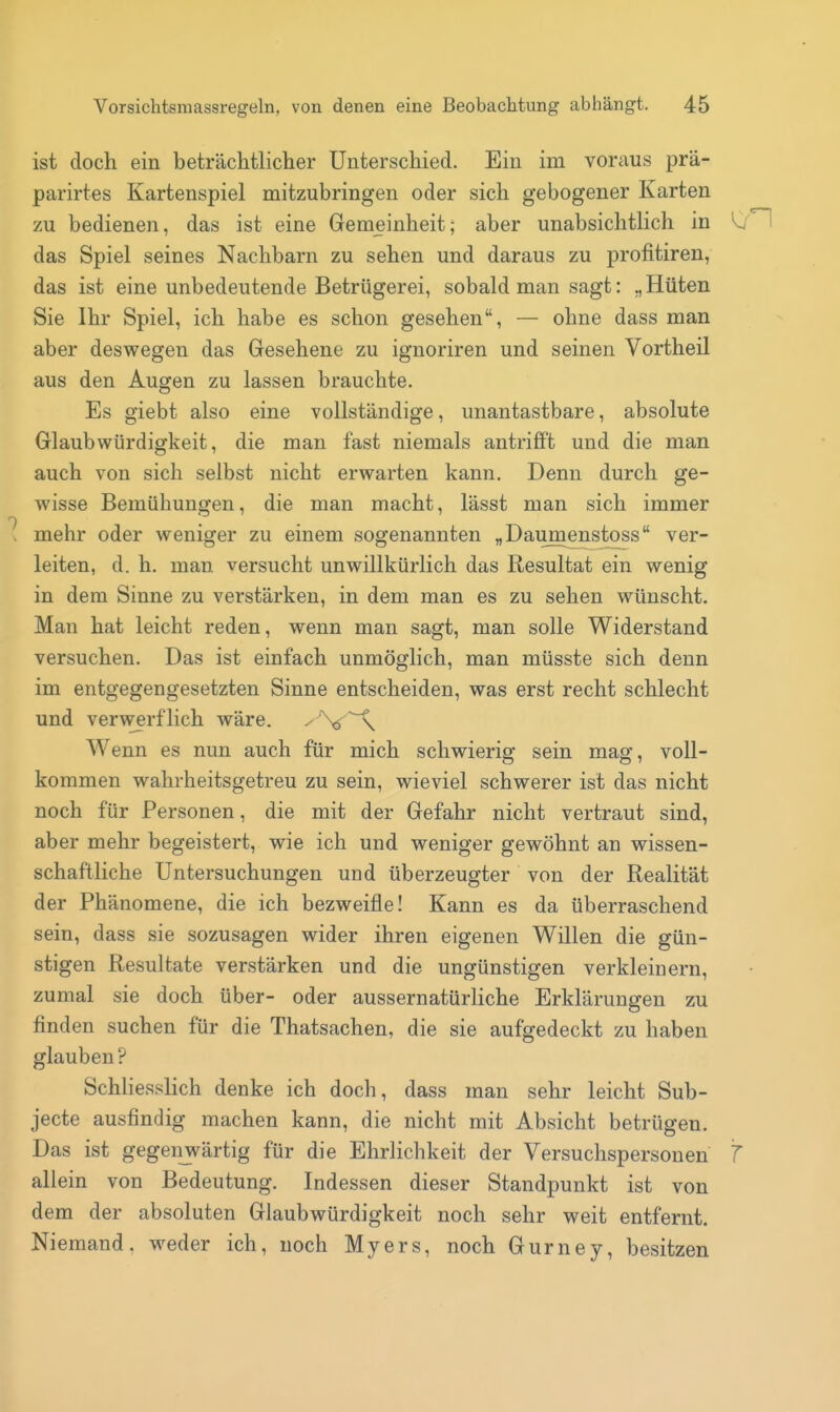 ist doch ein beträchtlicher Unterschied. Ein im voraus prä- parirtes Kartenspiel mitzubringen oder sich gebogener Karten zu bedienen, das ist eine Gemeinheit; aber unabsichtlich in W'H das Spiel seines Nachbarn zu sehen und daraus zu profitiren, das ist eine unbedeutende Betrügerei, sobald man sagt: „Hüten Sie Ihr Spiel, ich habe es schon gesehen, — ohne dass man aber deswegen das Gesehene zu ignoriren und seinen Vortheil aus den Augen zu lassen brauchte. Es giebt also eine vollständige, unantastbare, absolute Glaubwürdigkeit, die man fast niemals antrifft und die man auch von sich selbst nicht erwarten kann. Denn durch ge- wisse Bemühungen, die man macht, lässt man sich immer mehr oder weniger zu einem sogenannten „Daumenstoss ver- leiten, d. h. man versucht unwillkürlich das Resultat ein wenig in dem Sinne zu verstärken, in dem man es zu sehen wünscht. Man hat leicht reden, wenn man sagt, man solle Widerstand versuchen. Das ist einfach unmöglich, man müsste sich denn im entgegengesetzten Sinne entscheiden, was erst recht schlecht und verwerflich wäre. Wenn es nun auch für mich schwierig sein mag, voll- kommen wahrheitsgetreu zu sein, wieviel schwerer ist das nicht noch für Personen, die mit der Gefahr nicht vertraut sind, aber mehr begeistert, wie ich und weniger gewöhnt an wissen- schaftliche Untersuchungen und überzeugter von der Realität der Phänomene, die ich bezweifle! Kann es da überraschend sein, dass sie sozusagen wider ihren eigenen Willen die gün- stigen Resultate verstärken und die ungünstigen verkleinern, zumal sie doch über- oder aussernatürHche Erklärungen zu finden suchen für die Thatsachen, die sie aufgedeckt zu haben glauben? SchHesslich denke ich doch, dass man sehr leicht Sub- jecte ausfindig machen kann, die nicht mit Absicht betrügen. Das ist gegenjwärtig für die Ehrlichkeit der Versuchspersonen T allein von Bedeutung. Indessen dieser Standpunkt ist von dem der absoluten Glaubwürdigkeit noch sehr weit entfernt. Niemand, weder ich, noch Myers, noch Gurney, besitzen