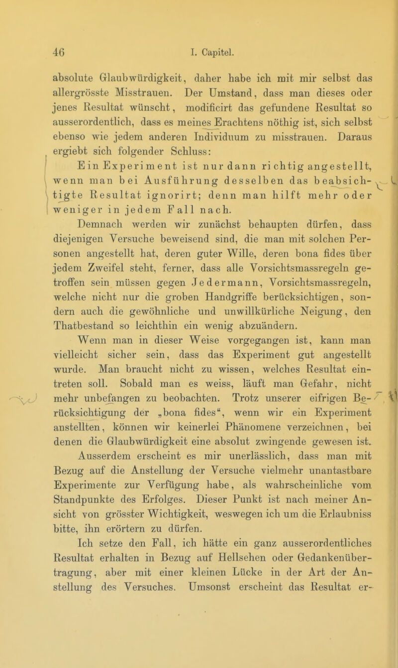 absolute Glaubwürdigkeit, daher habe ich mit mir selbst das allergrösste Misstrauen. Der Umstand, dass man dieses oder jenes Resultat wünscht, modificirt das gefundene Resultat so ausserordentlich, dass es meines Erachtens nöthig ist, sich selbst ebenso wie jedem anderen Individuum zu misstrauen. Daraus ergiebt sich folgender Schluss: E in Experi m e nt ist nur dann ri chtig angestellt, wenn man bei Ausführung desselben das beabsich-,^ L tigte Resultat ignorirt; denn man hilft mehr oder weniger in jedem Fall nach. Demnach werden wir zunächst behaupten dürfen, dass diejenigen Versuche beweisend sind, die man mit solchen Per- sonen angestellt hat, deren guter Wille, deren bona fides über jedem Zweifel steht, ferner, dass alle Vorsichtsmassregeln ge- troffen sein müssen gegen Jedermann, Vorsichtsmassregeln, welche nicht nur die groben Handgriffe berücksichtigen, son- dern auch die gewöhnliche und unwillkürliche Neigung, den Thatbestand so leichthin ein wenig abzuändern. Wenn man in dieser Weise vorgegangen ist, kann man vielleicht sicher sein, dass das Experiment gut angestellt wurde. Man braucht nicht zu wissen, welches Resultat ein- treten soll. Sobald man es weiss, läuft man Gefahr, nicht mehr unbefangen zu beobachten. Trotz unserer eifrigen Be- rücksichtigung der „bona fides, wenn wir ein Experiment anstellten, können wir keinerlei Phänomene verzeichnen, bei denen die Glaubwürdigkeit eine absolut zwingende gewesen ist. Ausserdem erscheint es mir unerlässlich, dass man mit Bezug auf die Anstellung der Versuche vielmehr unantastbare Experimente zur Verfügung habe, als wahrscheinliche vom Standpunkte des Erfolges. Dieser Punkt ist nach meiner An- sicht von grösster Wichtigkeit, weswegen ich um die Erlaubniss bitte, ihn erörtern zu dürfen. Ich setze den Fall, ich hätte ein ganz ausserordentliches Resultat erhalten in Bezug auf Hellsehen oder Gedankenüber- tragung, aber mit einer kleinen Lücke in der Art der An- stellung des Versuches. Umsonst erscheint das Resultat er-