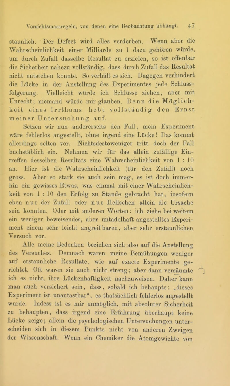 staunlich. Der Defect wird alles verderben. Wenn aber die Wahrscheinlichkeit einer Milliarde zu 1 dazu gehören würde, um durch Zufall dasselbe Resultat zu erzielen, so ist offenbar die Sicherheit nahezu vollständig; dass durch Zufall das Resultat nicht entstehen konnte. So verhält es sich. Dagegen verhindert die Lücke in der Anstellung des Experimentes jede Schluss- folgerung. Vielleicht würde ich Schlüsse ziehen, aber mit Unrecht; niemand würde mir glauben. Denn die Möglich- keit eines Irrthums hebt vollständig den Ernst meiner Untersuchung auf. Setzen wir nun andererseits den Fall, mein Experiment wäre fehlerlos angestellt, ohne irgend eine Lücke! Das kommt allerdings selten vor. Nichtsdestoweniger tritt doch der Fall buchstäblich ein. Nehmen wir für das allein zufällige Ein- treffen desselben Resultats eine Wahrscheinlichkeit von 1 : 10 an. Hier ist die Wahrscheinlichkeit (für den Zufall) noch gross. Aber so stark sie auch sein mag, es ist doch immer- hin ein gewisses Etwas, was einmal mit einer Wahrscheinlich- keit von 1 : 10 den Erfolg zu Stande gebracht hat, insofern eben nur der Zufall oder nur Hellsehen allein die Ursache sein konnten. Oder mit anderen Worten : ich ziehe bei weitem ein weniger beweisendes, aber untadelhaft angestelltes Experi- ment einem sehr leicht angreifbaren, aber sehr erstaunlichen Versuch vor. Alle meine Bedenken beziehen sich also auf die Anstellung des Versuches. Demnach waren meine Bemühungen weniger auf erstaunliche Resultate, wie auf exacte Experimente ge- richtet. Oft waren sie auch nicht streng; aber dann versäumte ich es nicht, ihre Lückenhaftigkeit nachzuweisen. Daher kann man auch versichert sein, dass, sobald ich behaupte: „dieses Experiment ist unantastbar, es thatsächlich fehlerlos angestellt wurde. Indess ist es mir unmöglich, mit absoluter Sicherheit zu behaupten, dass irgend eine Erfahrung überhaupt keine Lücke zeige; allein die psychologischen Untersuchungen unter- scheiden sich in diesem Funkte nicht von anderen Zweigen der Wissenschaft. Wenn ein Chemiker die Atomgewichte von