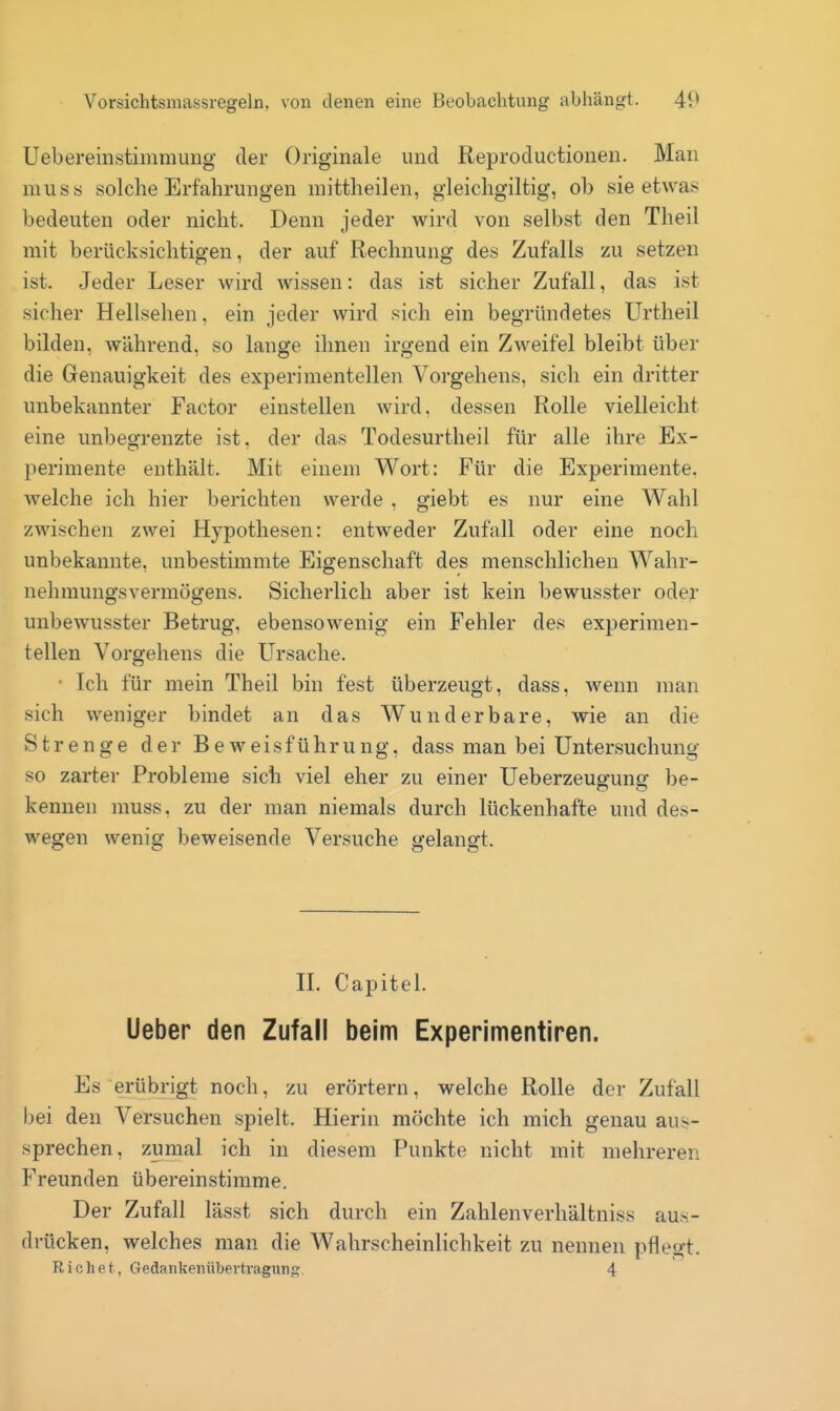 Ueberemstimmung der Originale und Reproductionen. Man mus8 solche Erfahrungen mittheilen, gleichgiltig, ob sie etwas bedeuten oder nicht. Denn jeder wird von selbst den Theil mit berücksichtigen, der auf Rechnung des Zufalls zu setzen ist. Jeder Leser wird wissen: das ist sicher Zufall, das ist sicher Hellsehen, ein jeder wird sich ein begründetes Urtheil bilden, während, so lange ihnen irgend ein Zweifel bleibt über die Genauigkeit des experimentellen Vorgehens, sich ein dritter unbekannter Factor einstellen wird, dessen Rolle vielleicht eine unbegrenzte ist, der das Todesurtheil für alle ihre Ex- perimente enthält. Mit einem Wort: Für die Experimente, welche ich hier berichten werde , giebt es nur eine Wahl zwischen zwei Hypothesen: entweder Zufall oder eine noch unbekannte, unbestimmte Eigenschaft des menschlichen Wahr- nehmungsvermögens. Sicherlich aber ist kein bewusster oder unbewusster Betrug, ebensowenig ein Fehler des experimen- tellen Vorgehens die Ursache. • Ich für mein Theil bin fest überzeugt, dass, wenn man sich weniger bindet an das Wunderbare, wie an die Strenge der Beweisführung, dass man bei Untersuchung so zarter Probleme sich viel eher zu einer Ueberzeug-unsr be- kennen muss. zu der man niemals durch lückenhafte und des- wegen wenig beweisende Versuche gelangt. n. Capitel. Ueber den Zufall beim Experimentiren. Es erübrigt noch, zu erörtern, welche Rolle der Zufall bei den Versuchen spielt. Hierin möchte ich mich genau aus- sprechen, zumal ich in diesem Punkte nicht mit mehreren Freunden übereinstimme. Der Zufall lässt sich durch ein Zahlenverhältniss aus- drücken, welches man die Wahrscheinlichkeit zu nennen pflegt. Richef., Gedankeiiübertragunj? 4