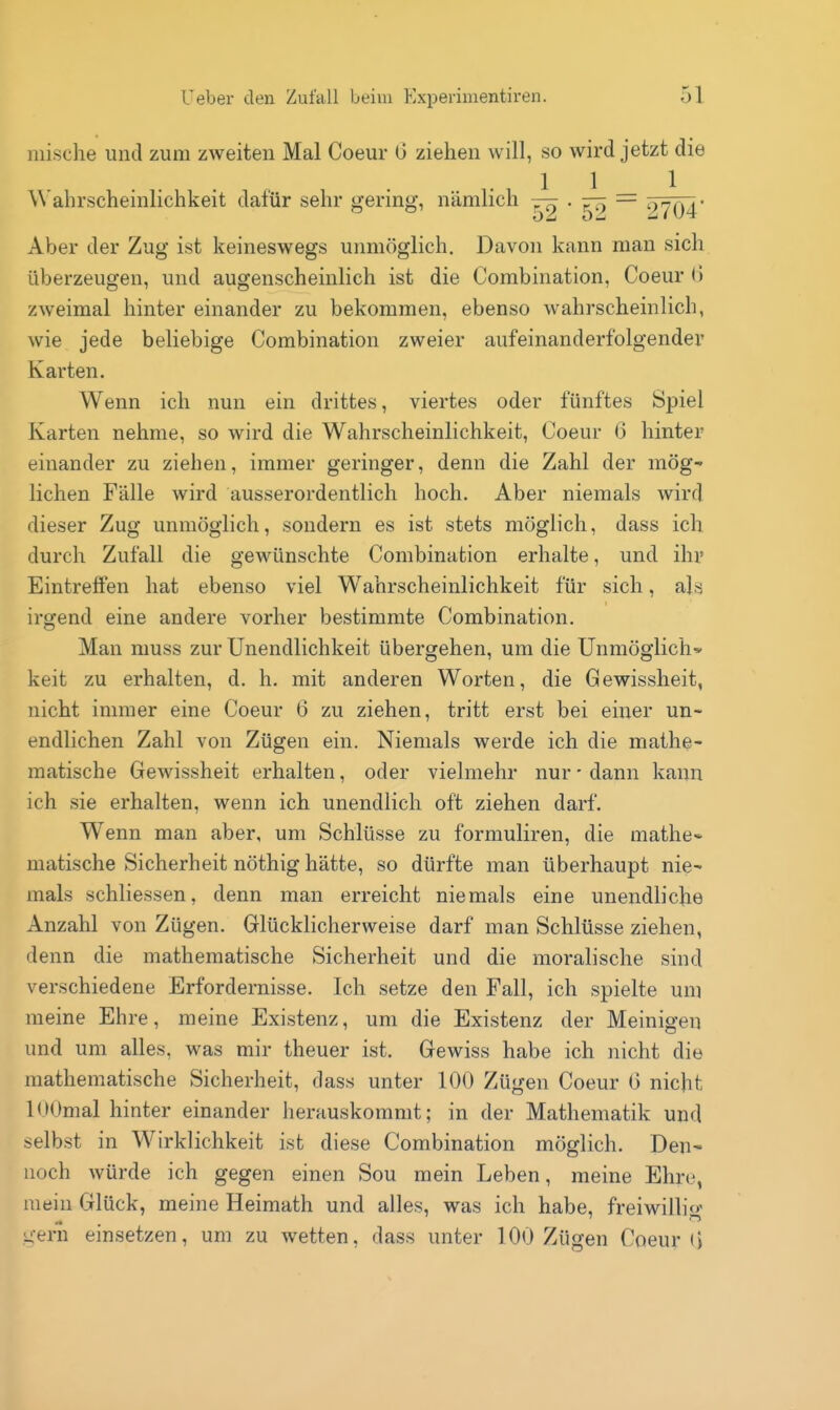 mische und zum zweiten Mal Coeur 0 ziehen will, so wird jetzt die 1 1 1 Wahrscheinlichkeit dafür sehr gering, nämlich ^ • 59 9704* Aber der Zug ist keineswegs unmöglich. Davon kann man sich überzeugen, und augenscheinlich ist die Combination, Coeur tJ zweimal hinter einander zu bekommen, ebenso wahrscheinlich, wie jede beliebige Combination zweier aufeinanderfolgender Karten. Wenn ich nun ein drittes, viertes oder fünftes Spiel Karten nehme, so wird die Wahrscheinlichkeit, Coeur (3 hinter einander zu ziehen, immer geringer, denn die Zahl der mög- lichen Fälle wird ausserordentlich hoch. Aber niemals wird dieser Zug unmöglich, sondern es ist stets möglich, dass ich durch Zufall die gewünschte Combination erhalte, und ihr Eintreffen hat ebenso viel Wahrscheinlichkeit für sich, als irgend eine andere vorher bestimmte Combination. Man muss zur Unendlichkeit übergehen, um die Unmöglich* keit zu erhalten, d. h. mit anderen Worten, die Gewissheit, nicht immer eine Coeur 6 zu ziehen, tritt erst bei einer un- endlichen Zahl von Zügen ein. Niemals werde ich die mathe- matische Gewissheit erhalten, oder vielmehr nur - dann kann ich sie erhalten, wenn ich unendlich oft ziehen darf. Wenn man aber, um Schlüsse zu formuliren, die mathe* matische Sicherheit nöthig hätte, so dürfte man überhaupt nie- mals schliessen, denn man erreicht niemals eine unendliche Anzahl von Zügen. Glücklicherweise darf man Schlüsse ziehen, denn die mathematische Sicherheit und die moralische sind verschiedene Erfordernisse. Ich setze den Fall, ich spielte um meine Ehre, meine Existenz, um die Existenz der Meinigen und um alles, was mir theuer ist. Gewiss habe ich nicht die mathematische Sicherheit, dass unter 100 Zügen Coeur (5 nicht lOOmal hinter einander herauskommt; in der Mathematik und selbst in Wirklichkeit ist diese Combination möglich. Den- noch würde ich gegen einen Sou mein Leben, meine Ehre, mein Glück, meine Heimath und alles, was ich habe, freiwillig gern einsetzen, um zu wetten, dass unter 100 Zügen Coeur (>