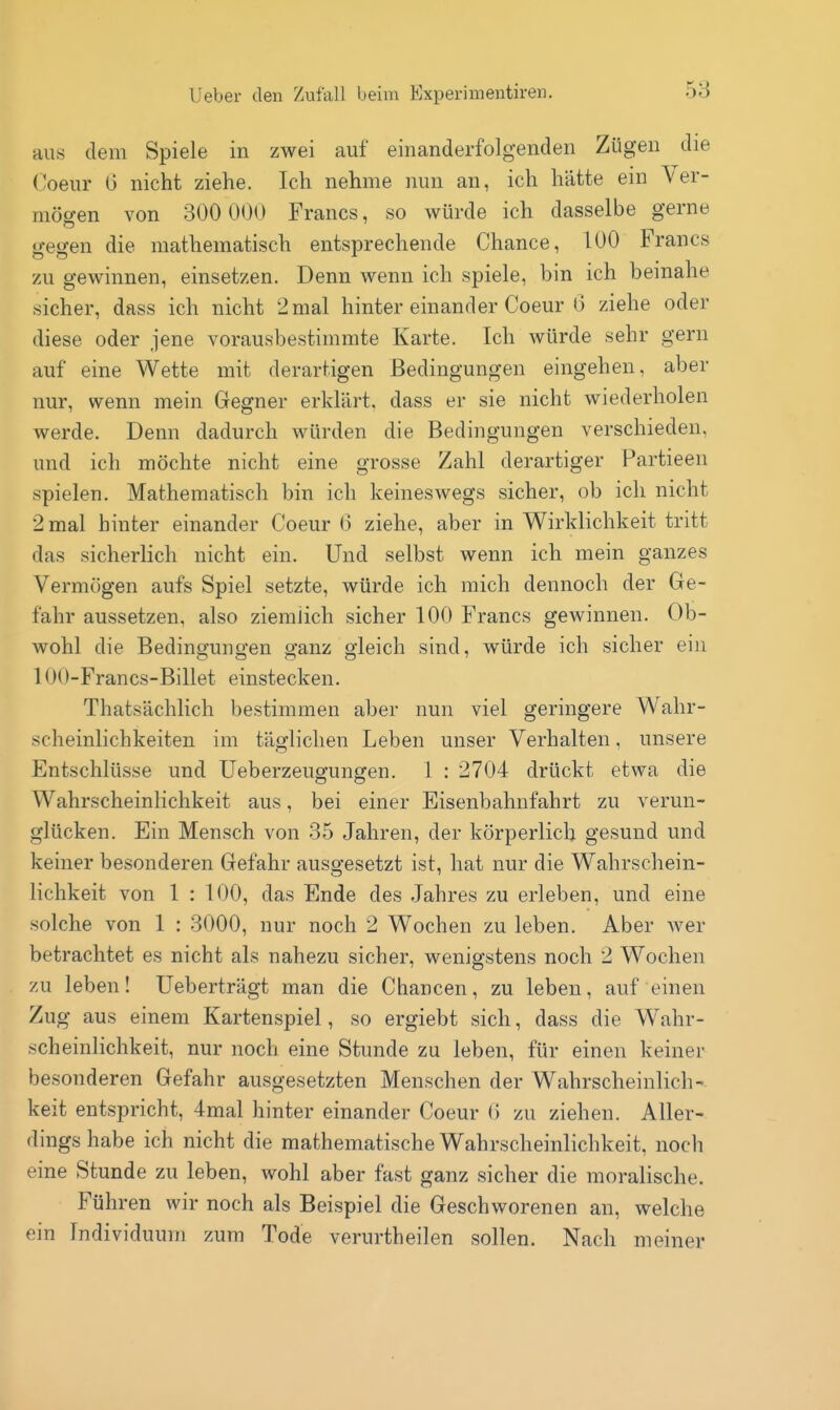 aus dem Spiele in zwei auf einanderfolgenden Zügen die Coeur G nicht ziehe. Ich nehme nun an, ich hätte ein Ver- mögen von 300 000 Francs, so würde ich dasselbe gerne gegen die mathematisch entsprechende Chance, 100 Francs zu gewinnen, einsetzen. Denn wenn ich spiele, bin ich beinahe sicher, dass ich nicht 2 mal hinter einander Coeur 6 ziehe oder diese oder jene vorausbestimmte Karte. Ich würde sehr gern auf eine Wette mit derartigen Bedingungen eingehen, aber nur, wenn mein Gegner erklärt, dass er sie nicht wiederholen werde. Denn dadurch würden die Bedingungen verschieden, und ich möchte nicht eine grosse Zahl derartiger Partieen spielen. Mathematisch bin ich keineswegs sicher, ob ich nicht 2 mal hinter einander Coeur (3 ziehe, aber in Wirklichkeit tritt das sicherlich nicht ein. Und selbst wenn ich mein ganzes Vermögen aufs Spiel setzte, würde ich mich dennoch der Ge- fahr aussetzen, also ziemlich sicher 100 Francs gewinnen. Ob- wohl die Bedingungen ganz gleich sind, würde ich sicher ein 100-Francs-Billet einstecken. Thatsächlich bestimmen aber nun viel geringere Wahr- scheinlichkeiten im täglichen Leben unser Verhalten, unsere Entschlüsse und üeberzeuffuncren. 1 : 2704 drückt etwa die Wahrscheinlichkeit aus, bei einer Eisenbahnfahrt zu verun- glücken. Ein Mensch von 35 Jahren, der körperlich gesund und keiner besonderen Gefahr auso-esetzt ist, hat nur die Wahrschein- lichkeit von 1 : 100, das Ende des Jahres zu erleben, und eine solche von 1 : 3000, nur noch 2 Wochen zu leben. Aber wer betrachtet es nicht als nahezu sicher, wenigstens noch 2 Wochen zu leben! Ueberträgt man die Chancen, zu leben, auf einen Zug aus einem Kartenspiel, so ergiebt sich, dass die Wahr- scheinlichkeit, nur noch eine Stunde zu leben, für einen keinei- besonderen Gefahr ausgesetzten Menschen der Wahrscheinlich-, keit entspricht, 4mal hinter einander Coeur 0 zu ziehen. Aller- dings habe ich nicht die mathematische Wahrscheinlichkeit, noch eine Stunde zu leben, wohl aber fast ganz sicher die moralische. Führen wir noch als Beispiel die Geschworenen an, welche ein Individuum zum Tode verurtheilen sollen. Nach meiner