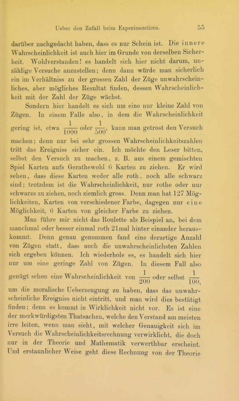 darüber nachgedacht haben, dass es nur Schein ist. Die innere Wahrscheinlichkeit ist auch hier im Grunde von derselben Sicher- heit. Wohlverstanden! es handelt sich hier nicht darum, un- zählige Versuche anzustellen; denn dann würde man sicherlich ein im Verhältniss zu der grossen Zahl der Züge unwahrschein- liches, aber mögliches Resultat finden, dessen Wahrscheinlich- keit mit der Zahl der Züge wächst. Sondern hier handelt es sich um eine nur kleine Zahl von Zügen. In einem Falle also, in dem die Wahrscheinlichkeit o-erino- ist. etwa -—rr- oder -tt:-, kann man getrost den Versuch machen; denn nur bei sehr grossen Wahrscheinlichkeitszahlen tritt das Ereigniss sicher ein. Ich möchte den Leser bitten, selbst den Versuch zu machen, z. B. aus einem gemischten Spiel Karten aufs Gerathewohl G Karten zu ziehen. Er wird sehen, dass diese Karten weder alle roth, noch alle schwarz sind; trotzdem ist die Wahrscheinlichkeit, nur rothe oder nur schwarze zu ziehen, noch ziemlich gross. Denn man hat 127 Mög- lichkeiten, Karten von verschiedener Farbe, dagegen nur eine Möglichkeit, G Karten von gleicher Farbe zu ziehen. Man führe mir nicht das Roulette als Beispiel an, bei dem manchmal oder besser einmal roth 21 mal hinter einander heraus- kommt. Denn genau genommen fand eine derartige Anzahl von Zügen statt, dass auch die unwahrscheinlichsten Zahlen sich ergeben können. Ich wiederhole es, es handelt sich hier nur um eine geringe Zahl von Zügen. In diesem Fall also genügt schon eine Wahrscheinlichkeit von -^^^ oder selbst ^ 200 100. um die moralische Ueberzeugung zu haben, dass das unwahr- scheinliche Ereigniss nicht eintritt, und man wird dies bestätigt finden: denn es kommt in Wirklichkeit nicht vor. Es ist eine der merkwürdigsten Thatsachen, welche den Verstand am meisten irre leiten, wenn man sieht, mit welcher Genauigkeit sich im Versuch die Wahrscheinlichkeitsrechnung verwirklicht, die doch nur in der Theorie und Mathematik verwerthbar erscheint. Und erstaunlicher Weise geht diese Rechnung von der Theorie