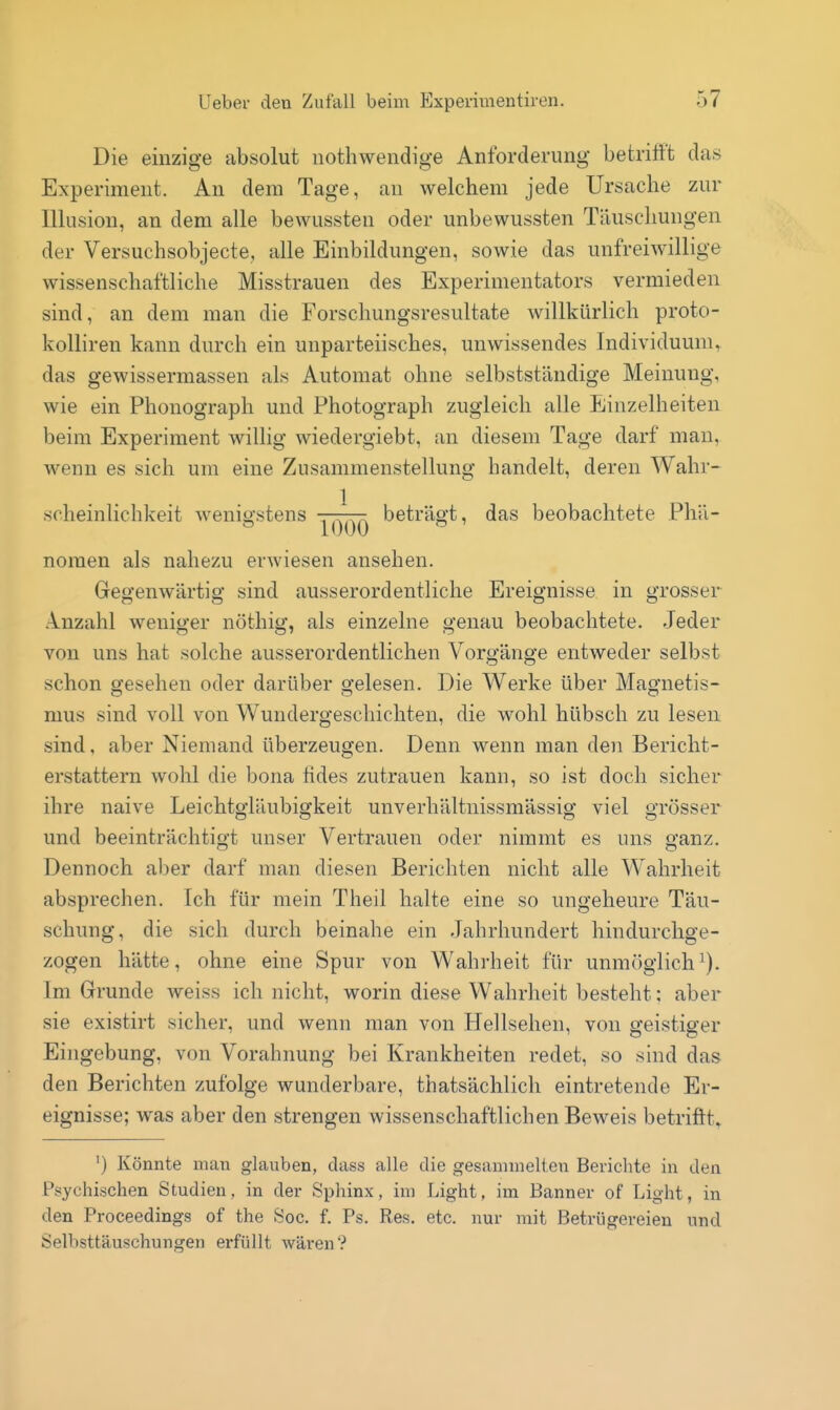 Die einzige absolut nothwendige Anforderung betrifft das Experiment. An dem Tage, an welchem jede Ursache zur Illusion, an dem alle bewussten oder unbewussten Täuschungen der Versuchsobjecte, alle Einbildungen, sowie das unfreiwillige wissenschaftliche Misstrauen des Experimentators vermieden sind, an dem man die Forschungsresultate willkürlich proto- kolliren kann durch ein unparteiisches, unwissendes Individuum, das gewissermassen als Automat ohne selbstständige Meinung, wie ein Phonograph und Photograph zugleich alle Einzelheiten beim Experiment willig wiedergiebt, an diesem Tage darf man, wenn es sich um eine Zusammenstellung handelt, deren Wahr- scheinlichkeit wenigstens -^^^ beträgt, das beobachtete Phä- nomen als nahezu erwiesen ansehen. Gegenwärtig sind ausserordentliche Ereignisse in grosser .Inzahl weniger nöthig, als einzelne genau beobachtete. Jeder von uns hat solche ausserordentlichen Vorgänge entweder selbst schon o-esehen oder darüber o-elesen. Die Werke über Maornetis- mus sind voll von W^undergeschichten, die wohl hübsch zu lesen sind, aber Niemand überzeugen. Denn wenn man den Bericht- erstattern wohl die bona fides zutrauen kann, so ist doch sicher ihre naive Leichtgläubigkeit unverhältnissmässig viel grösser und beeinträchtigt unser Vertrauen oder nimmt es uns ganz. Dennoch aber darf man diesen Berichten nicht alle Wahrheit absprechen. Ich für mein Theil halte eine so ungeheure Täu- schung, die sich durch beinahe ein Jahrhundert hindurchge- zogen hätte, ohne eine Spur von Wahrheit für unmöglich^). Im Grunde weiss ich nicht, worin diese Wahrheit besteht; aber sie existirt sicher, und wenn man von Hellsehen, von geistiger Eingebung, von Vorahnung bei Krankheiten redet, so sind das den Berichten zufolge wunderbare, thatsächlich eintretende Er- eignisse; was aber den strengen wissenschaftlichen Beweis betrifft^ ') Könnte man glauben, dass alle die gesammelten Berichte in den Psychischen Studien, in der Sphinx, im Light, im Banner of Light, in den Proceedings of the Soc. f. Ps. Res. etc. nur mit Betrügereien und Selbsttäuschungen erfüllt wären?