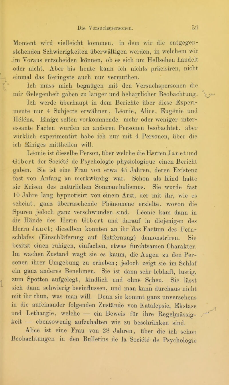 Moment wird vielleicht kommen, in dem wir die entgegen- stehenden Schwierigkeiten überwältigen werden, in welchem wir •im Voraus entscheiden können, ob es sich um Hellsehen handelt oder nicht. Aber bis heute kann ich nichts präcisiren. nicht einmal das Geringste auch nur vermuthen. Ich muss mich begnügen mit den Versuchspersonen die mir Gelegenheit gaben zu langer und beharrlicher Beobachtung. Ich werde überhaupt in dem Berichte über diese Experi- mente nur 4 Subjecte erwähnen, Leonie, Alice, Eugenie und Helena. Einige selten vorkommende, mehr oder weniger inter- essante Facten wurden an anderen Personen beobachtet, aber wirklich experimentirt habe ich nur mit 4 Personen, über die ich Einiges mittheilen will. Leonie ist dieselbe Person, über welche die Herren Jan et und -Gibert der Societe de Psychologie physiologique einen Bericht gaben. Sie ist eine Frau von etwa 45 Jahren, deren Existenz fast von Anfang an merkwürdig war. Schon als Kind hatte sie Krisen des natürlichen Somnambulismus. Sie wurde fast 10 Jahre lang hypnotisirt von einem Arzt, der mit ihr, wie es scheint, ganz überraschende Phänomene erzielte, wovon die Spuren jedoch ganz verschwunden sind. Leonie kam dann in die Hände des Herrn Gibert und darauf in diejenigen des Herrn Janet; dieselben konnten an ihr das Factum des Fern- schlafes (Einschläferung auf Entfernung) demonstriren. Sie besitzt einen ruhigen, einfachen, etwas furchtsamen Charakter. Im wachen Zustand wagt sie es kaum, die Augen zu den Per- sonen ihrer Umgebung zu erheben; jedoch zeigt sie im Schlaf ein ganz anderes Benehmen. Sie ist dann sehr lebhaft, lustig, zum Spotten aufgelegt, kindlich und ohne Scheu. Sie lässt sich dann schwierig beeinflussen, und man kann durchaus nicht mit ihr thun, was man will. Denn sie kommt ganz unversehens in die aufeinander folgenden Zustände von Katalepsie, Ekstase ^ und Lethargie, welche — ein Beweis für ihre Reo-elmässio- .-^ keit — ebensowenig aufzuhalten wie zu beschränken sind. Alice ist eine Frau von 28 Jahren, über die ich schon Beobachtungen in den Bulletins de la Socie'te' de Psvcholoo-ie