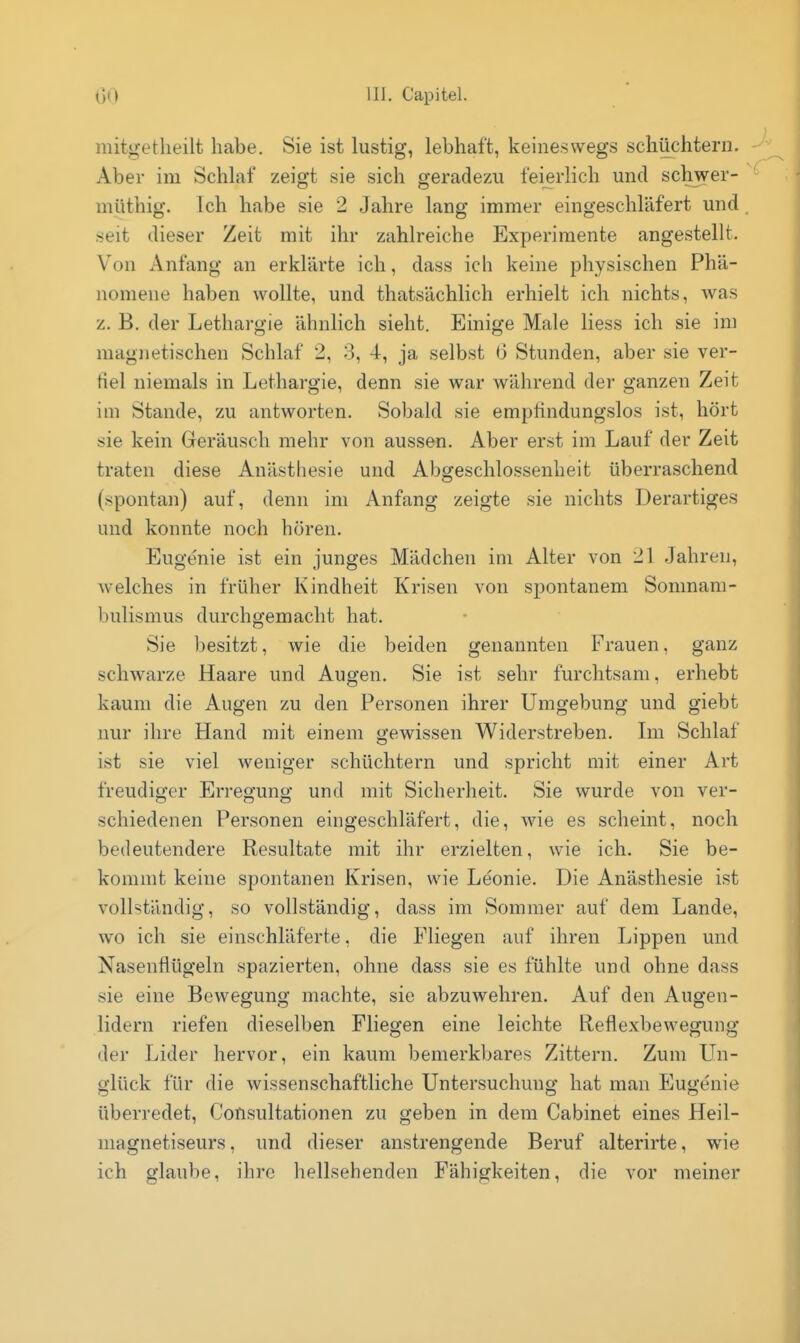 mitgetheilt habe. Sie ist lustig, lebhaft, keineswegs schüchtern. Aber im Schlaf zeigt sie sich geradezu feierlich und schwer- müthig. Ich habe sie 2 Jahre lang immer eingeschläfert und seit dieser Zeit mit ihr zahlreiche Experimente angestellt. Von Anfang an erklärte ich, dass ich keine physischen Phä- nomene haben wollte, und thatsächlich erhielt ich nichts, was z. B. der Lethargie ähnlich sieht. Einige Male Hess ich sie im magnetischen Schlaf 2, 3, 4, ja selbst (i Stunden, aber sie ver- fiel niemals in Lethargie, denn sie war während der ganzen Zeit im Stande, zu antworten. Sobald sie empfindungslos ist, hört sie kein Geräusch mehr von aussen. Aber erst im Lauf der Zeit traten diese Anästhesie und Abgeschlossenheit überraschend (spontan) auf, denn im Anfang zeigte sie nichts Derartiges und konnte noch hören. Eugenie ist ein junges Mädchen im Alter von 21 Jahren, welches in früher Kindheit Krisen von spontanem Somnam- bulismus durchgemacht hat. Sie besitzt, wie die beiden genannten Frauen, ganz schwarze Haare und Augen. Sie ist sehr furchtsam, erhebt kaum die Augen zu den Personen ihrer Umgebung und giebt nur ihre Hand mit einem gewissen Widerstreben. Im Schlaf ist sie viel weniger schüchtern und spricht mit einer Art freudiger Erregung und mit Sicherheit. Sie wurde von ver- schiedenen Personen eingeschläfert, die, wie es scheint, noch bedeutendere Resultate mit ihr erzielten, wie ich. Sie be- kommt keine spontanen Krisen, wie Leonie. Die Anästhesie ist vollständig, so vollständig, dass im Sommer auf dem Lande, wo ich sie einschläferte, die Fliegen auf ihren Lippen und Nasenflügeln spazierten, ohne dass sie es fühlte und ohne dass sie eine Bewegung machte, sie abzuwehren. Auf den Augen- lidern riefen dieselben Fliegen eine leichte Reflexbewegung der Lider hervor, ein kaum bemerkbares Zittern. Zum LTn- glück für die wissenschaftliche Untersuchung hat man Eugenie überredet, Consultationen zu geben in dem Cabinet eines Heil- magnetiseurs, und dieser anstrengende Beruf alterirte, wie ich glaube, ihre hellsehenden Fähigkeiten, die vor meiner