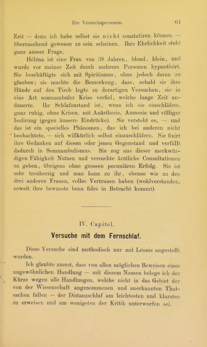 Zeit — denn ich habe selbst sie nicht Constatiren können — überraschend gewesen zu sein scheinen. Ihre Ehrlichkeit steht ganz ausser Frage. Helena ist eine Frau von 08 Jahren, blond, klein, und wurde vor meiner Zeit durch mehrere Personen hypnotisirt. Sie beschäftigte sich mit Spiritismus, ohne jedoch daran zu glauben; sie machte die Bemerkung, dass, sobald sie ihre Hände auf den Tisch legte zu derartigen Versuchen, sie in eine Art somnambuler Krise verfiel, welche lange Zeit an- dauerte. Ihr Schlafzustand ist, Wenn ich sie einschläfere, ganz ruhig, ohne Krisen, mit Anästhesie, Amnesie und völliger Isolirung (gegen äussere Eindrücke). Sie versteht es, — und das ist ein specielles Phänomen, das ich bei anderen nicht * beobachtete, — sich willkürlich selbst einzuschläfern. Sie fixirt ihre Gedanken auf diesen oder jenen Gegenstand und verfällt dadurch in Somnambulismus. Sie zog aus dieser merkwür- digen Fähigkeit Nutzen und versuchte ärztliche Consultationen zu geben, übrigens ohne grossen pecuniären Erfolg. Sie ist sehr treuherzig und man kann zu ihr, ebenso wie zu den drei anderen Frauen, volles Vertrauen haben (wohlverstanden, soweit ihre bewusste bona fides in Betracht kommt). IV. CapiteL Versuche mit dem Fernschlaf. Diese Versuche sind methodisch nur mit Leonie angestellt worden. Ich glaubte zuerst, dass von allen möglichen Beweisen einer ungewöhnlichen Handlung — mit diesem Namen belege ich der Kürze wegen alle Handlungen, welche nicht in das Gel)iet der von der Wissenschaft angenommenen und anerkannten That- sachen fallen — der Distanzschlaf am leichtesten und klarsten zu erweisen und am wenigsten der Kritik unterworfen sei.