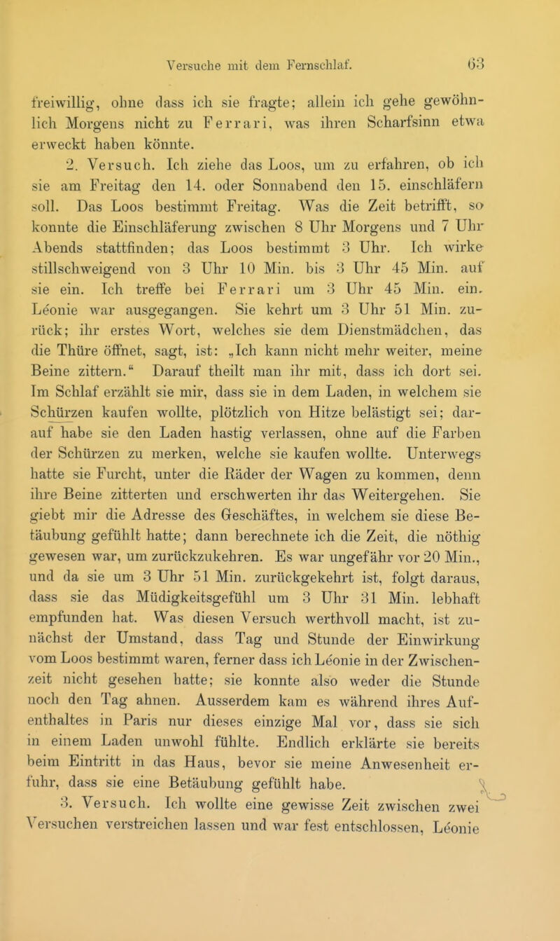 freiwillig, ohne dass ich sie fragte; allein ich gehe gewöhn- lich Morgens nicht zu Ferrari, was ihren Scharfsinn etwa erweckt haben könnte. 2. Versuch. Ich ziehe das Loos, um zu erfahren, ob ich sie am Freitag den 14. oder Sonnabend den 15. einschläfern soll. Das Loos bestimmt Freitag. Was die Zeit betrifft, so konnte die Einschläferung zwischen 8 Uhr Morgens und 7 Uhr Abends stattfinden; das Loos bestimmt 3 Uhr. Ich wirke stillschweigend von 3 Uhr 10 Min. bis 3 Uhr 45 Min. auf sie ein. Ich treffe bei Ferrari um 3 Uhr 45 Min. ein. Leonie war ausgegangen. Sie kehrt um 3 Uhr 51 Min. zu- rück; ihr erstes Wort, welches sie dem Dienstmädchen, das die Thüre öffnet, sagt, ist: „Ich kann nicht mehr weiter, meine Beine zittern. Darauf theilt man ihr mit, dass ich dort sei. Im Schlaf erzählt sie mir, dass sie in dem Laden, in welchem sie Schürzen kaufen wollte, plötzlich von Hitze belästigt sei; dar- auf habe sie den Laden hastig verlassen, ohne auf die Farben der Schürzen zu merken, welche sie kaufen wollte. Unterwegs hatte sie Furcht, unter die liäder der Wagen zu kommen, denn ihre Beine zitterten und erschwerten ihr das Weitergehen. Sie giebt mir die Adresse des Geschäftes, in welchem sie diese Be- täubung gefühlt hatte; dann berechnete ich die Zeit, die nöthig gewesen war, um zurückzukehren. Es war ungefähr vor 20 Min., und da sie um 3 Uhr 51 Min. zurückgekehrt ist, folgt daraus, dass sie das Müdigkeitsgefühl um 3 Uhr 31 Min. lebhaft empfunden hat. Was diesen Versuch werthvoll macht, ist zu- nächst der Umstand, dass Tag und Stunde der Einwirkung vom Loos bestimmt waren, ferner dass ich Leonie in der Zwischen- zeit nicht gesehen hatte; sie konnte also weder die Stunde noch den Tag ahnen. Ausserdem kam es während ihres Auf- enthaltes in Paris nur dieses einzige Mal vor, dass sie sich in einem Laden unwohl fühlte. Endlich erklärte sie bereits beim Eintritt in das Haus, bevor sie meine Anwesenheit er- fuhr, dass sie eine Betäubung gefühlt habe. 3. Versuch. Ich wollte eine gewisse Zeit zwischen zwei Versuchen verstreichen lassen und war fest entschlossen, Leonie
