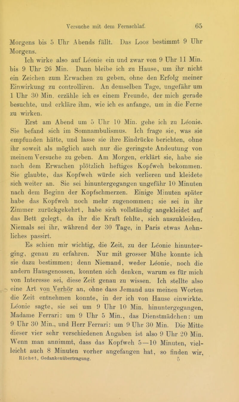 Morgens bis 5 Uhr Abends fällt. Das Loos bestimmt 9 Uhr Morgens. Ich wirke also auf Leonie ein und zwar von 9 Uhr 11 Min. bis 9 Uhr 26 Min. Dann bleibe ich zu Hause, um ihr nicht ein Zeichen zum Erwachen zu geben, ohne den Erfolg meiner Einwirkung zu controlliren. An demselben Tage, ungefähr um 1 Uhr 30 Min. erzähle ich es einem Freunde, der mich gerade besuchte, und erkläre ihm. wie ich es anfange, um in die Ferne zu wirken. Erst am Abend um 5 Uhr 10 Min. gehe ich zu Leonie. Sie befand sich im Somnambulismus. Ich frage sie, was sie empfunden hätte, und lasse sie ihre Eindrücke berichten, ohne ihr soweit als möglich auch nur die geringste Andeutung von meinem Versuche zu geben. Am Morgen, erklärt sie, habe sie nach dem Erwachen plötzlich heftiges Kopfweh bekommen. Sie glaubte, das Kopfweh würde sich verlieren und kleidete sich weiter an. Sie sei hinuntergegangen ungefähr 10 Minuten nach dem Beginn der Kopfschmerzen. Einige Minuten später habe das Kopfweh noch mehr zugenommen; sie sei in ihr Zimmer zurückgekehrt, habe sich vollständig angekleidet auf das Bett gelegt, da ihr die Kraft fehlte, sich auszukleiden. Niemals sei ihr, während der 30 Tage, in Paris etwas Aehn- liches passirt. Es schien mir wichtig, die Zeit, zu der Leonie hinunter- ging, genau zu erfahren. Nur mit grosser Mühe konnte ich sie dazu bestimmen; denn Niemand, weder Leonie, noch die andern Hausgenossen, konnten sich denken, warum es für mich von Interesse sei, diese Zeit genau zu wissen. Ich stellte also eine Art von Verhör an, ohne dass Jemand aus meinen Worten die Zeit entnehmen konnte, in der ich von Hause einwirkte. Leonie sagte, sie sei um 9 Uhr 10 Min. hinuntergegangen, Madame Ferrari: um 9 Uhr 5 Min., das Dienstmädchen: um 9 Uhr 30 Min., und Herr Ferrari: um 9 Uhr 30 Min. Die Mitte dieser vier sehr verschiedenen Angaben ist also 9 Uhr 20 Min. Wenn man annimmt, dass das Kopfweh 5 — 10 Minuten, viel- leicht auch 8 Minuten vorher angefangen hat, so finden wir, Richet, Gedankenübertragung. 5