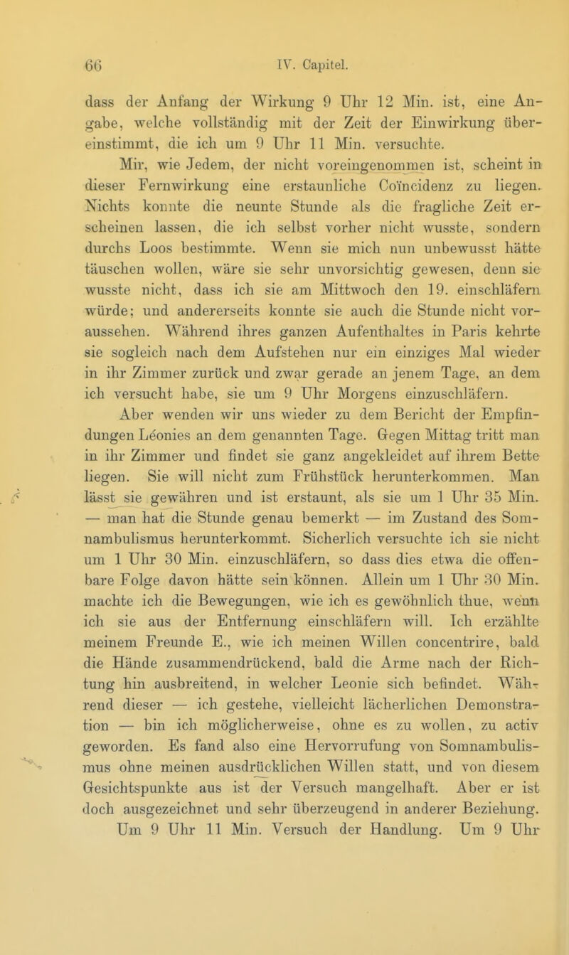 dass der Anfang der Wirkung 9 Uhr 12 Min. ist, eine An- gabe, welche vollständig mit der Zeit der Einwirkung über- einstimmt, die ich um 0 Uhr 11 Min. versuchte. Mir, wie Jedem, der nicht voreingenommen ist, scheint in dieser Fernwirkung eine erstaunliche Coincidenz zu liegen. Nichts konnte die neunte Stunde als die fragliche Zeit er- scheinen lassen, die ich selbst vorher nicht wusste, sondern durchs Loos bestimmte. Wenn sie mich nun unbewusst hätte täuschen wollen, wäre sie sehr unvorsichtig gewesen, denn sie wusste nicht, dass ich sie am Mittwoch den 19. einschläfern würde; und andererseits konnte sie auch die Stunde nicht vor- aussehen. Während ihres ganzen Aufenthaltes in Paris kehrte sie sogleich nach dem Aufstehen nur ein einziges Mal wieder in ihr Zimmer zurück und zwar gerade an jenem Tage, an dem ich versucht habe, sie um 9 Uhr Morgens einzuschläfern. Aber wenden wir uns wieder zu dem Bericht der Empfin- dungen Leonies an dem genannten Tage. Gegen Mittag tritt man in ihr Zimmer und findet sie ganz angekleidet auf ihrem Bette liegen. Sie will nicht zum Frühstück herunterkommen. Man lässt sie gewähren und ist erstaunt, als sie um 1 Uhr 35 Min. — man hat die Stunde genau bemerkt — im Zustand des Som- nambulismus herunterkommt. Sicherlich versuchte ich sie nicht um 1 Uhr 30 Min. einzuschläfern, so dass dies etwa die offen- bare Folge davon hätte sein können. Allein um 1 Uhr 30 Min. machte ich die Bewegungen, wie ich es gewöhnlich thue, wenn ich sie aus der Entfernung einschläfern will. Ich erzählte meinem Freunde E., wie ich meinen Willen concentrire, bald die Hände zusammendrückend, bald die Arme nach der Rich- tung hin ausbreitend, in welcher Leonie sich befindet. Währ rend dieser — ich gestehe, vielleicht lächerlichen Demonstra- tion — bin ich möglicherweise, ohne es zu wollen, zu activ geworden. Es fand also eine Hervorrufung von Somnambulis- mus ohne meinen ausdrücklichen Willen statt, und von diesem Gesichtspunkte aus ist der Versuch mangelhaft. Aber er ist doch ausgezeichnet und sehr überzeugend in anderer Beziehung. Um 9 Uhr 11 Min. Versuch der Handlung. Um 9 Uhr