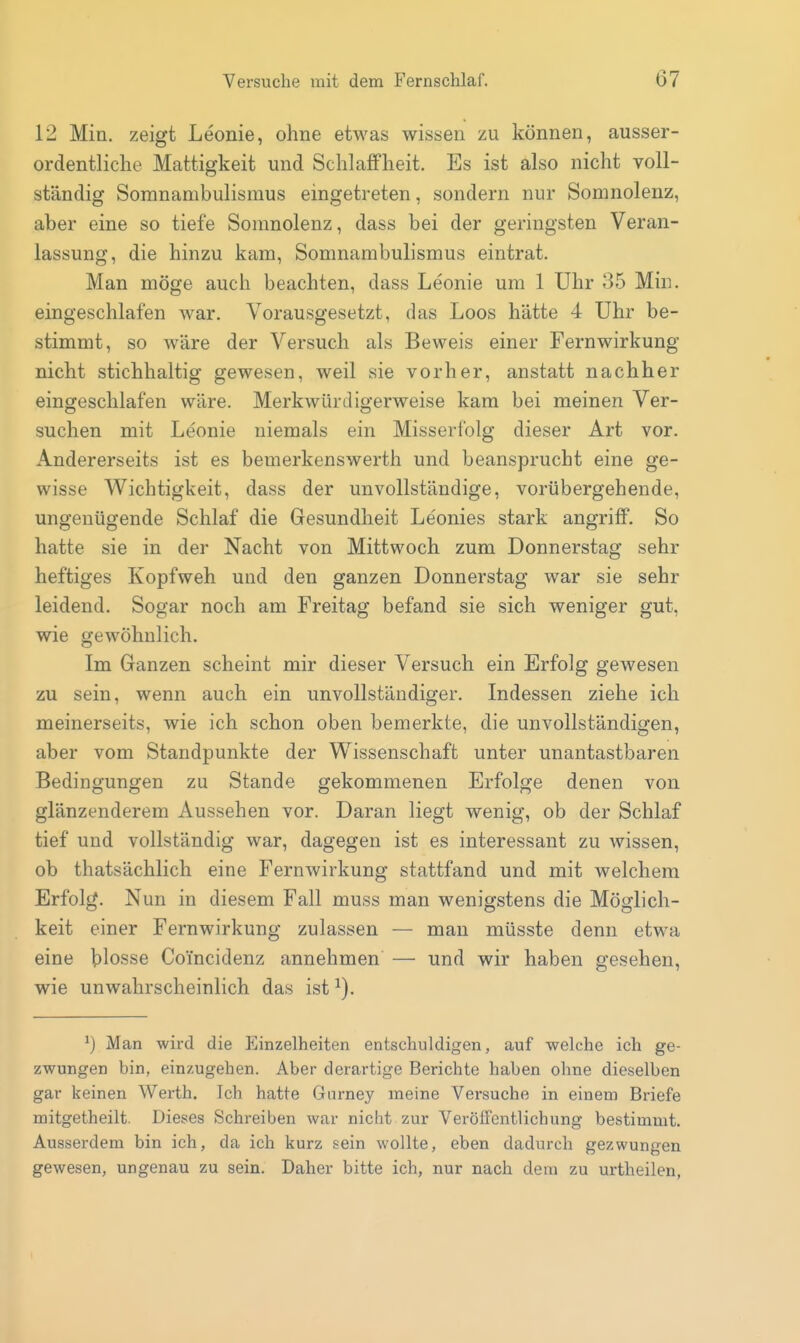 12 Min. zeigt Leonie, ohne etwas wissen zu können, ausser- ordentliche Mattigkeit und Schlaffheit. Es ist also nicht voll- ständig Somnambulismus eingetreten, sondern nur Somnolenz, aber eine so tiefe Sonmolenz, dass bei der geringsten Veran- lassung, die hinzu kam, Somnambulismus eintrat. Man möge auch beachten, dass Leonie um 1 Uhr 35 Min. eingeschlafen war. Vorausgesetzt, das Loos hätte 4 Uhr be- stimmt, so wäre der Versuch als Beweis einer Fernwirkung nicht stichhaltig gewesen, weil sie vorher, anstatt nachher eingeschlafen wäre. Merkwürdigerweise kam bei meinen Ver- suchen mit Leonie niemals ein Misserfolg dieser Art vor. Andererseits ist es bemerkenswerth und beansprucht eine ge- wisse Wichtigkeit, dass der unvollständige, vorübergehende, ungenügende Schlaf die Gesundheit Le'onies stark angriff. So hatte sie in der Nacht von Mittwoch zum Donnerstag sehr heftiges Kopfweh und den ganzen Donnerstag war sie sehr leidend. Sogar noch am Freitag befand sie sich weniger gut, wie gewöhnlich. Im Ganzen scheint mir dieser Versuch ein Erfolg gewesen zu sein, wenn auch ein unvollständiger. Indessen ziehe ich meinerseits, wie ich schon oben bemerkte, die unvollständigen, aber vom Standpunkte der Wissenschaft unter unantastbaren Bedingungen zu Stande gekommenen Erfolge denen von glänzenderem Aussehen vor. Daran liegt wenig, ob der Schlaf tief und vollständig war, dagegen ist es interessant zu wissen, ob thatsächlich eine Fernwirkung stattfand und mit welchem Erfolg. Nun in diesem Fall muss man wenigstens die Möglich- keit einer Fernwirkung zulassen — mau müsste denn etwa eine blosse Coincidenz annehmen — und wir haben gesehen, wie unwahrscheinlich das ist ^). ^) Man wird die Einzelheiten entschuldigen, auf welche ich ge- zwungen bin, einzugehen. Aber derartige Berichte haben ohne dieselben gar keinen Werth. Ich hatte Gurney meine Versuche in einem Briefe mitgetheilt. Dieses Schreiben war nicht zur Veröffentlichung bestimmt. Ausserdem bin ich, da ich kurz sein wollte, eben dadurch gezwungen gewesen, ungenau zu sein. Daher bitte ich, nur nach dem zu urtheilen,