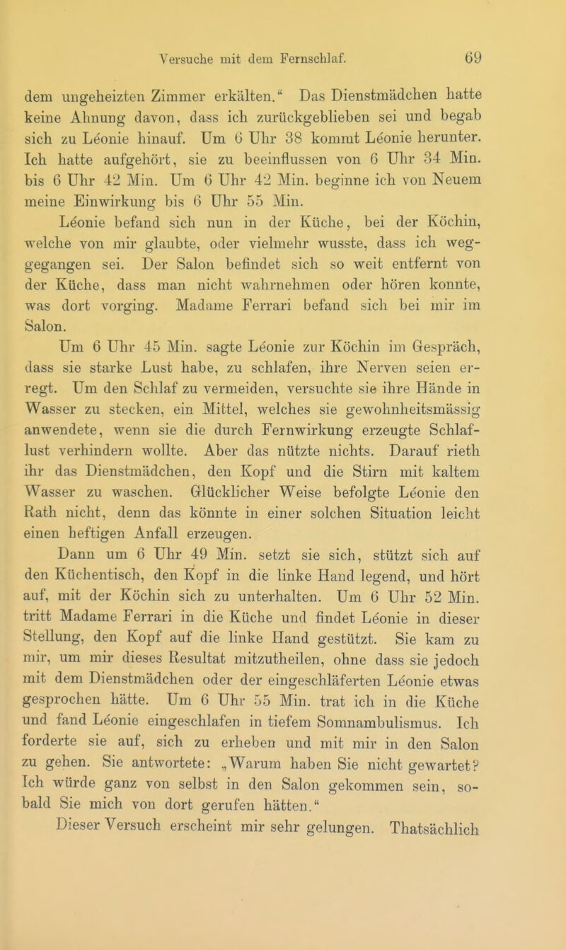 dem ungeheizten Zimmer erkälten. Das Dienstmädchen hatte keine Ahnung davon, dass ich zurückgeblieben sei und begab sich zu Leonie hinauf. Um G Uhr 38 kommt Leonie herunter. Ich hatte aufgehört, sie zu beeinflussen von 6 Uhr 34 Min. bis 6 Uhr 42 Min. Um G Uhr 42 Min. beginne ich von Neuem meine Einwirkung bis G Uhr 55 Min. Leonie befand sich nun in der Küche, bei der Köchin, welche von mir glaubte, oder vielmehr wusste, dass ich weg- gegangen sei. Der Salon befindet sich so weit entfernt von der Küche, dass man nicht wahrnehmen oder hören konnte, was dort vorging. Madame Ferrari befand sich bei mir im Salon. Um 6 Uhr 45 Min. sagte Leonie zur Köchin im Gespräch, dass sie starke Lust habe, zu schlafen, ihre Nerven seien er- regt. Um den Schlaf zu vermeiden, versuchte sie ihre Hände in Wasser zu stecken, ein Mittel, welches sie gewohnheitsmässig anwendete, wenn sie die durch Fernwirkung erzeugte Schlaf- lust verhindern wollte. Aber das nützte nichts. Darauf rieth ihr das Dienstmädchen, den Kopf und die Stirn mit kaltem Wasser zu waschen. Glücklicher Weise befolgte Leonie den Rath nicht, denn das könnte in einer solchen Situation leicht einen heftigen Anfall erzeugen. Dann um 6 Uhr 49 Min. setzt sie sich, stützt sich auf den Küchentisch, den Kopf in die linke Hand legend, und hört auf, mit der Köchin sich zu unterhalten. Um 6 Uhr 52 Min. tritt Madame Ferrari in die Küche und findet Leonie in dieser Stellung, den Kopf auf die linke Hand gestützt. Sie kam zu mir, um mir dieses Resultat mitzutheilen, ohne dass sie jedoch mit dem Dienstmädchen oder der eingeschläferten Leonie etwas gesprochen hätte. Um 6 Uhr 55 Min. trat ich in die Küche und fand Le'onie eingeschlafen in tiefem Somnambulismus. Ich forderte sie auf, sich zu erheben und mit mir in den Salon zu gehen. Sie antwortete: .,Warum haben Sie nicht gewartet? Ich würde ganz von selbst in den Salon gekommen sein, so- bald Sie mich von dort gerufen hätten. Dieser Versuch erscheint mir sehr gelungen. Thatsächlich