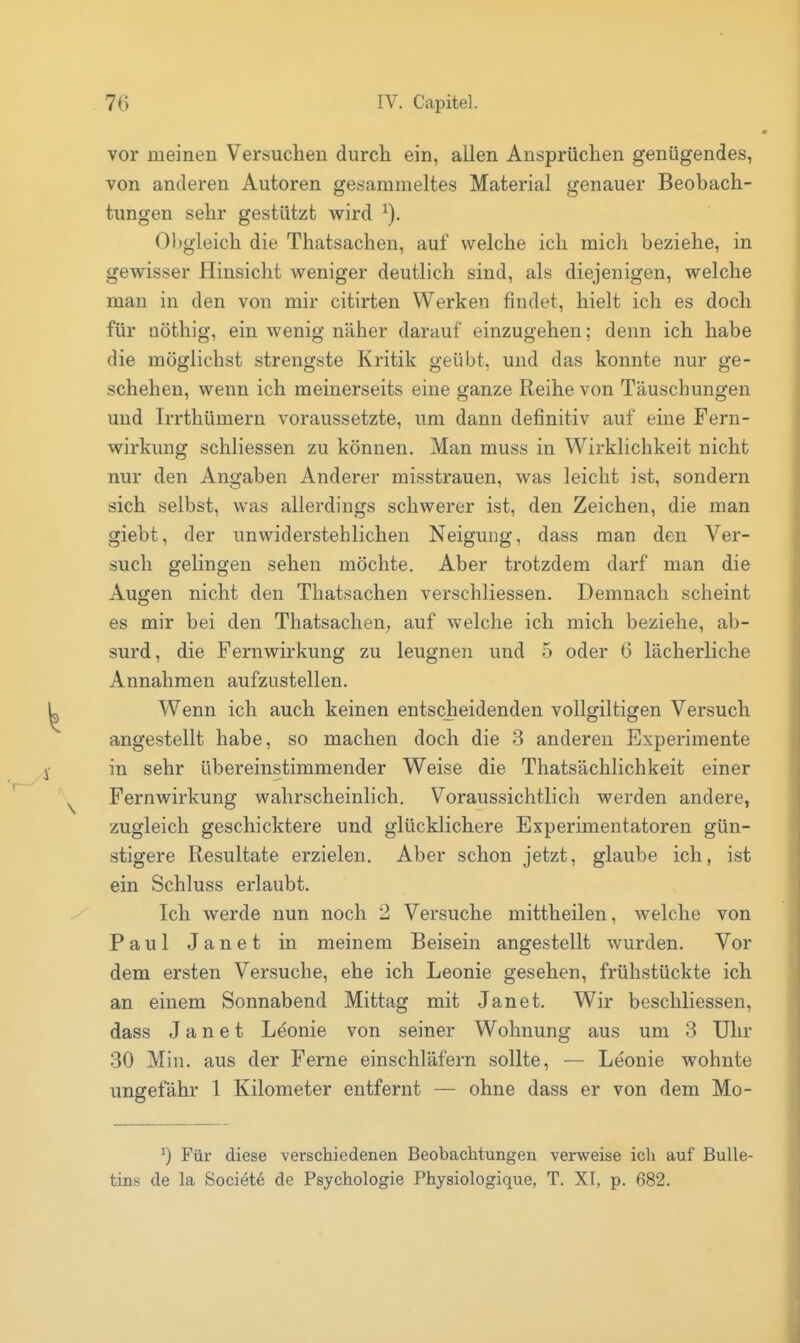 vor meinen Versuchen durcli ein, allen Ansprüchen genügendes, von anderen Autoren gesammeltes Material genauer Beobach- tungen sehr gestützt v^ird 01)gieich die Thatsacheu, auf welche ich mich beziehe, in gewisser Hinsicht weniger deutlich sind, als diejenigen, welche man in den von mir citirten Werken findet, hielt ich es doch für nöthig, ein wenig näher darauf einzugehen; denn ich habe die möglichst strengste Kritik geübt, und das konnte nur ge- schehen, wenn ich meinerseits eine ganze Reihe von Täuschungen und Irrthümern voraussetzte, um dann definitiv auf eine Fern- wirkung schliessen zu können. Man muss in Wirklichkeit nicht nur den Angaben Anderer misstrauen, was leicht ist, sondern sich selbst, was allerdings schwerer ist, den Zeichen, die man giebt, der unwiderstehlichen Neigung, dass man den Ver- such gelingen sehen möchte. Aber trotzdem darf man die Augen nicht den Thatsachen verschliessen. Demnach scheint es mir bei den ThatsacheU; auf welche ich mich beziehe, ab- surd, die Fernwirkung zu leugnen und 5 oder 6 lächerliche Annahmen aufzustellen. Wenn ich auch keinen entscheidenden vollgiltigen Versuch angestellt habe, so machen doch die 3 anderen Experimente in sehr übereinstimmender Weise die Thatsächlichkeit einer Fernwirkung wahrscheinlich. Voraussichtlich werden andere, zugleich geschicktere und glücklichere Experimentatoren gün- stigere Resultate erzielen. Aber schon jetzt, glaube ich, ist ein Schluss erlaubt. Ich werde nun noch 2 Versuche mittheilen, welche von Paul Janet in meinem Beisein angestellt wurden. Vor dem ersten Versuche, ehe ich Leonie gesehen, frühstückte ich an einem Sonnabend Mittag mit Janet. Wir beschliessen, dass Janet Leonie von seiner Wohnung aus um 3 Uhr 30 Min. aus der Ferne einschläfern sollte, — Leonie wohnte ungefähr 1 Kilometer entfernt — ohne dass er von dem Mo- ^) Für diese verschiedenen Beobachtungen verweise ich auf Bulle- tins de la Societe de Psychologie Physiologique, T. XI, p. 682.