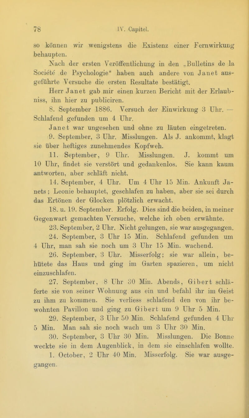 so können wir wenigstens die Existenz einer Fernwirkung behaupten. Nach der ersten Veröffentlichung in den ..Bulletins de la Societe de Psychologie haben auch andere von Jan et aus- geführte Versuche die ersten Resultate bestätigt, Herr Jan et gab mir einen kurzen Bericht mit der Erlaub- niss, ihn hier zu publiciren. 8. September 1886. Versuch der Einwirkung 3 Uhr. — Schlafend gefunden um 4 Uhr. Jan et war ungesehen und ohne zu läuten eingetreten. 9. September, 3 Uhr. Misslungen. Als J. ankommt, klagt sie über heftiges zunehmendes Kopfweh. 11. September, 9 Uhr. Misslungen. J. kommt um 10 Uhr, findet sie verstört und gedankenlos. Sie kann kaum antworten, aber schläft nicht. 14. September, 4 Uhr. Um 4 Uhr 15 Min. Ankunft Ja- nets; Leonie behauptet, geschlafen zu haben, aber sie sei durch das Ertönen der Glocken plötzlich erwacht. 18. u. 19. September. Erfolg. Dies sind die beiden, in meiner Gegenwart gemachten Versuche, welche ich oben erwähnte. 23. September, 2 Uhr. Nicht gelungen, sie war ausgegangen. 24. September, 3 Uhr 15 Min. Schlafend gefunden um 4 Uhr, man sah sie noch um 3 Uhr 15 Min. wachend. 26. September, 3 Uhr. Misserfolg; sie war allein, be- hütete das Haus und ging im Garten spazieren, um nicht einzuschlafen. 27. September, 8 Uhr 30 Min. Abends, Gibert schlä- ferte sie von seiner Wohnung aus ein und befahl ihr im Geist zu ihm zu kommen. Sie verliess schlafend den von ihr be- wohnten Pavillon und ging zu Gibert um 9 Uhr 5 Min. 29. September, 3 Uhr 50 Min. Schlafend gefunden 4 Uhr 5 Min. Man sah sie noch wach um 3 Uhr 30 Min. 30. September, 3 Uhr 30 Min. Misslungen. Die Bonne weckte sie in dem Augenblick, in dem sie einschlafen wollte. 1. October, 2 Uhr 40 Min. Misserfolg. Sie war ausge- gangen.