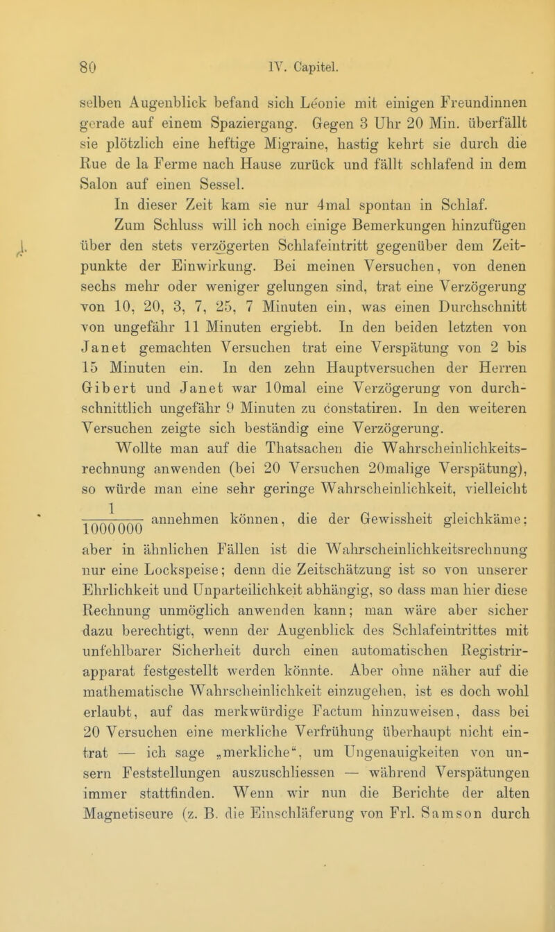 selben Augenblick befand sich Leonie mit einigen Freundinnen gerade auf einem Spaziergang. Gegen 3 Uhr 20 Min. überfällt sie plötzlich eine heftige Migraine, hastig kehrt sie durch die Rue de la Ferme nach Hause zurück und fällt schlafend in dem Salon auf einen Sessel. In dieser Zeit kam sie nur 4mal spontan in Schlaf. Zum Schluss will ich noch einige Bemerkungen hinzufügen über den stets verzögerten Schlafeintritt gegenüber dem Zeit- punkte der Einwirkung. Bei meinen Versuchen, von denen sechs mehr oder weniger gelungen sind, trat eine Verzögerung von 10, 20, 3, 7, 25, 7 Minuten ein, was einen Durchschnitt von ungefähr 11 Minuten ergiebt. In den beiden letzten von Jan et gemachten Versuchen trat eine Verspätung von 2 bis 15 Minuten ein. In den zehn Hauptversuchen der Herren Gibert und Janet war lOmal eine Verzögerung von durch- schnittlich ungefähr 9 Minuten zu constatiren. In den weiteren Versuchen zeigte sich beständig eine Verzögerung. Wollte man auf die Thatsachen die Wahrscheinlichkeits- rechnung anwenden (bei 20 Versuchen 20malige Verspätung), so würde man eine sehr geringe Wahrscheinlichkeit, vielleicht 1000000 können, die der Gewissheit gleichkäme; aber in ähnlichen Fällen ist die Wahrscheinlichkeitsrechnung nur eine Lockspeise; denn die Zeitschätzung ist so von unserer Ehrlichkeit und Unparteilichkeit abhängig, so dass man hier diese Rechnung unmöglich anwenden kann; man wäre aber sicher dazu berechtigt, wenn der Augenblick des Schlafeintrittes mit unfehlbarer Sicherheit durch einen automatischen Registrir- apparat festgestellt werden könnte. Aber ohne näher auf die mathematische Wahrscheinlichkeit einzugehen, ist es doch wohl erlaubt, auf das merkwürdige Factum hinzuweisen, dass bei 20 Versuchen eine merkliche Verfrühung überhaupt nicht ein- trat — ich sage „merkliche, um Ungenauigkeiten von un- sern Feststellungen auszuschliessen — während Verspätungen immer stattfinden. Wenn wir nun die Berichte der alten Magnetiseure (z. B. die Einschläferung von Frl. Samson durch