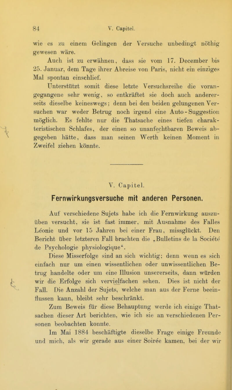 wie es /ii einem Gelingen der Versuche unbedingt nöthig gewesen wäre. Auch ist zu erwähnen, dass sie vom 17. December bis 25. Januar, dem Tage ihrer Abreise von Paris, nicht ein einziges Mal spontan einschlief. Unterstützt somit diese letzte Versuchsreihe die voran- gegangene sehr wenig, so entkräftet sie doch auch anderer- seits dieselbe keineswegs; denn bei den beiden gelungenen Ver- suchen war weder Betrug noch irgend eine Auto - Suggestion möglich. Es fehlte nur die Thatsache eines tiefen charak- teristischen Schlafes, der einen so unanfechtbaren Beweis ab- gegeben hätte, dass man seinen Werth keinen Moment in Zweifel ziehen könnte. V. Capitel. Fernwirkungsversuche mit anderen Personen. Auf verschiedene Sujets habe ich die Fernwirkung auszu- üben versucht, sie ist fast immer, mit Ausnahme des Falles Leonie und vor 15 Jahren bei einer Frau, raissglückt. Den Bericht über letzteren Fall brachten die „Bulletins de la Societe de Psychologie physiologique. Diese Misserfolge sind an sich wichtig; denn wenn es sich einfach nur um einen wissentlichen oder unwissentlichen Be- trug handelte oder um eine Illusion unsererseits, dann würden wir die Erfolge sich vervi^fachen sehen. Dies ist nicht der Fall. Die Anzahl der Sujets, welche man aus der Ferne beein- flussen kann, bleibt sehr beschränkt. Zum Beweis für diese Behauptung werde ich einige That- sachen dieser Art berichten, wie ich sie an verschiedenen Per- sonen beobachten konnte. Im Mai 1884 beschäftigte dieselbe Frage einige Freunde und mich, als wir gerade aus einer Soiree kamen, bei der wir