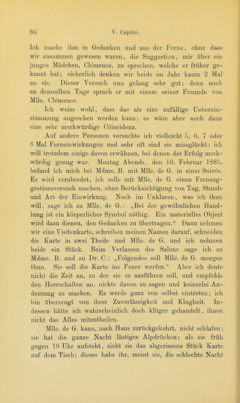 Ich mache ihm in Gedanken und aus der Ferne, ohne dass wir zusammen gewesen waren, die Suggestion, mir über ein junges Mädchen, Clemence, zu sprechen, welche er früher ge- kannt hat; sicherlich denken wir beide im Jahr kaum 2 Mal an sie. Dieser Versuch nun gelang sehr gut; denn noch an demselben Tage sprach er mit einem seiner Freunde von MUe. Clemence. Ich weiss wohl, dass das als eine zufallige Ueberein- stimmung angesehen werden kann; es wäre aber auch dann eine sehr merkwürdige Cöincidenz. Auf andere Personen versuchte ich vielleicht 5, 0, 7 oder 8 Mal Ferneinwirkungen und sehr oft sind sie missglückt; ich will trotzdem einige davon erwähnen, bei denen der Erfolg merk- würdig genug war. Montag Abends, den 16. Februar 1885, befand ich mich bei Mdme. B. mit Mlle. de G. in einer Soiree. Es wird verabredet, ich solle mit Mlle. de G. einen Fernsug- gestionsversuch machen, ohne Berücksichtigung von Tag, Stunde und Art der Einwirkung. Noch im Unklaren, was ich thun will, sage ich zu Mlle. de G.: „Bei der gewöhnlichen Hand- lung ist ein körperliches Symbol nöthig. Ein materielles Object wird dazu dienen, den Gedanken zu übertragen. Dann nehmen wir eine Visitenkarte, schreiben meinen Namen darauf, schneiden die Karte in zwei Theile und Mlle. de G. und ich nehmen beide ein Stück. Beim Verlassen des Salons sage ich zu Mdme. B. und zu Dr. C.: „Folgendes soll Mlle. de G. morgen thun. Sie soll die Karte ins Feuer werfen. Aber ich deute nicht die Zeit an, zu der sie es ausführen soll, und empfehle den Herrschaften an, nichts davon zu sagen und keinerlei An- deutung zu machen. Es werde ganz von selbst eintreten; ich bin überzeugt von ihrer Zuverlässigkeit und Klugheit. In- dessen hätte ich wahrscheinlich doch klüger gehandelt, ihnen nicht das Alles mitzutheilen. Mlle. de G. kann, nach Haus zurückgekehrt, nicht schlafen: sie hat die ganze Nacht lästiges Alpdrücken; als sie früh gegen 10 Uhr aufsteht, sieht sie das abgerissene Stück Karte auf dem Tisch; dieses habe ihr, meint sie, die schlechte Nacht