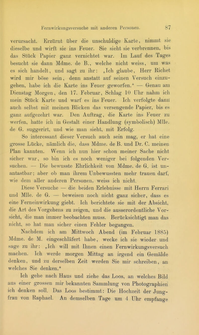 verursacht. Erzürnt über die unschuldige Karte, nimmt sie dieselbe und wirft sie ins Feuer. Sie sieht sie verbrennen, bis das Stück Papier ganz vernichtet war. Im Lauf des Tages besucht sie dann Mdme. de B., welche nicht weiss, um was es sich handelt, und sagt zu ihr: „Ich glaube, Herr Riebet wird mir böse sein, denn anstatt auf seinen Versuch einzu- gehen, habe ich die Karte ins Feuer geworfen. — Genau am Dienstag Morgen, den 17. Februar, Schlag 10 Uhr nahm ich mein Stück Karte und warf es ins Feuer. Ich verfolgte dann auch selbst mit meinen Blicken das versengende Papier, bis es ganz aufgezehrt war. Den Auftrag, die Karte ins Feuer zu werfen, hatte ich in Gestalt einer Handlung (symbolisch) MUe. de G. suggerirt, und wie man sieht, mit Erfolg. So interessant dieser Versuch auch sein mag, er hat eine grosse Lücke, nämlich die, dass Mdme. de B. und Dr. C. meinen Plan kannten. Wenn ich nun hier schon meiner Sache nicht sicher war, so bin ich es noch weniger bei folgenden Ver- suchen. — Die beAvusste Ehrlichkeit von Mdme. de G. ist un- antastbar ; aber ob man ihrem Unbewussten mehr trauen darf, wie dem aller anderen Personen, weiss ich nicht. Diese Versuche — die beiden Erlebnisse mit Herrn Ferrari und Mlle. de G. — beweisen noch nicht ganz sicher, dass es eine Ferneinwirkung giebt. Ich berichtete sie mit der Absicht, die Art des Vorgehens zu zeigen, und die ausserordentliche Vor- sicht, die man immer beobachten muss. Berücksichtigt man das nicht, so hat man sicher einen Fehler begangen. Nachdem ich am Mittwoch Abend (im Februar 1885) Mdme. de M. eingeschläfert habe, wecke ich sie wieder und sage zu ihr: „Ich will mit Ihnen einen Fernwirkungsversuch machen. Ich werde morgen Mittag an irgend ein Gemälde denken, und zu derselben Zeit werden Sie mir schreiben, an welches Sie denken. Ich gehe nach Haus und ziehe das Loos, an welches Bild aus einer grossen mir bekannten Sammlung von Photographien ich denken soll. Das Loos bestimmt: Die Hochzeit der Juno-- o frau von Raphael. An demselben Tage um 4 Uhr empfange