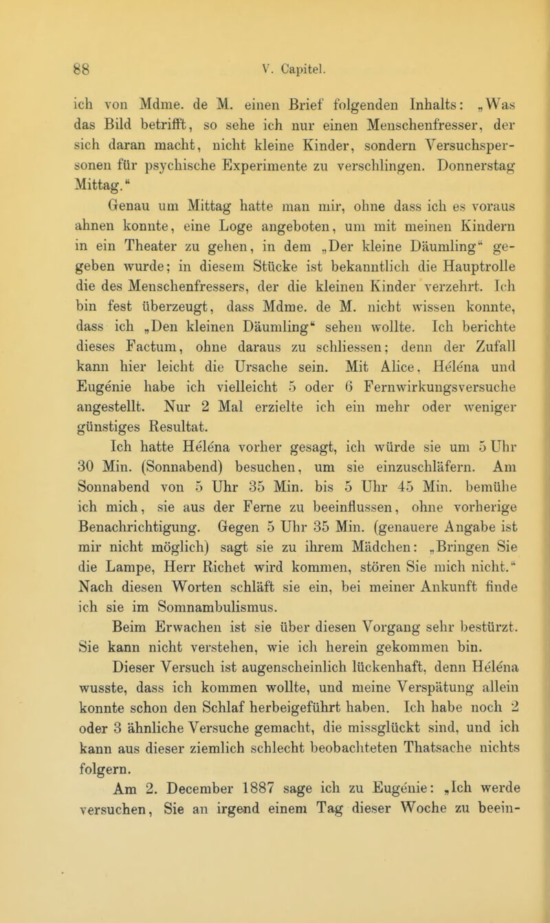 ich von Mdme. de M. einen Brief folgenden Inhalts: „Was das Bild betrifft, so sehe ich nur einen Menschenfresser, der sich daran macht, nicht kleine Kinder, sondern Versuchsper- sonen für psychische Experimente zu verschlingen. Donnerstag Mittag. Genau um Mittag hatte man mir, ohne dass ich es voraus ahnen konnte, eine Loge angeboten, um mit meinen Kindern in ein Theater zu gehen, in dem „Der kleine Däumling ge- geben wurde; in diesem Stücke ist bekanntlich die Hauptrolle die des Menschenfressers, der die kleinen Kinder verzehrt. Ich bin fest überzeugt, dass Mdme. de M. nicht wissen konnte, dass ich „Den kleinen Däumling sehen wollte. Ich berichte dieses Factum, ohne daraus zu schliessen; denn der Zufall kann hier leicht die Ursache sein. Mit Alice. Helena und Eugenie habe ich vielleicht 5 oder (3 Fernwirkungsversuche angestellt. Nur 2 Mal erzielte ich ein mehr oder weniger günstiges Resultat. Ich hatte Helena vorher gesagt, ich würde sie um 5 Uhr 30 Min. (Sonnabend) besuchen, um sie einzuschläfern. Am Sonnabend von 5 Uhr 35 Min. bis 5 Uhr 45 Min. bemühe ich mich, sie aus der Ferne zu beeinflussen, ohne vorherige Benachrichtigung. Gegen 5 Uhr 35 Min. (genauere Angabe ist mir nicht möglich) sagt sie zu ihrem Mädchen: „Bringen Sie die Lampe, Herr Riebet wird kommen, stören Sie mich nicht. Nach diesen Worten schläft sie ein, bei meiner Ankunft finde ich sie im Somnambulismus. Beim Erwachen ist sie über diesen Vorgang sehr bestürzt. Sie kann nicht verstehen, wie ich herein gekommen bin. Dieser Versuch ist augenscheinlich lückenhaft, denn Helena wusste, dass ich kommen wollte, und meine Verspätung allein konnte schon den Schlaf herbeigeführt haben. Ich habe noch 2 oder 3 ähnliche Versuche gemacht, die missglückt sind, und ich kann aus dieser ziemlich schlecht beobachteten Thatsache nichts folgern. Am 2. December 1887 sage ich zu Eugenie: „Ich werde versuchen, Sie an irgend einem Tag dieser Woche zu beein-