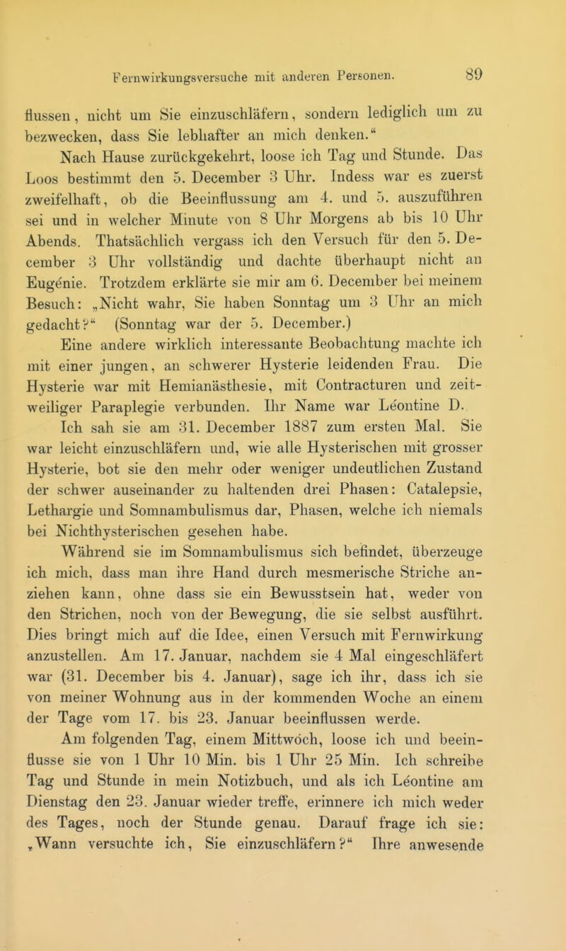 Hussen, nicht um Sie einzuschläfern, sondern lediglich um zu bezwecken, dass Sie lebhafter an mich denken. Nach Hause zurückgekehrt, loose ich Tag und Stunde. Das Loos bestimmt den 5. December 3 Uhr. Indess war es zuerst zweifelhaft, ob die Beeinflussung am 4, und 5. auszuführen sei und in welcher Minute von 8 Uhr Morgens ab bis 10 Uhr Abends. Thatsächlich vergass ich den Versuch für den 5. De- cember 3 Uhr vollständig und dachte überhaupt nicht an Eugenie. Trotzdem erklärte sie mir am 6. December bei meinem Besuch: „Nicht wahr, Sie haben Sonntag um 3 Uhr an mich gedacht? (Sonntag war der 5. December.) Eine andere wirklich interessante Beobachtung machte ich mit einer jungen, an schwerer Hysterie leidenden Frau. Die Hysterie war mit Hemianästhesie, mit Contracturen und zeit- weiliger Paraplegie verbunden. Ihr Name war Leontine D. Ich sah sie am 31. December 1887 zum ersten Mal. Sie war leicht einzuschläfern und, wie alle Hysterischen mit grosser Hysterie, bot sie den mehr oder weniger undeutlichen Zustand der schwer auseinander zu haltenden drei Phasen: Catalepsie, Lethargie und Somnambulismus dar, Phasen, welche ich niemals bei Nichthysterischen gesehen habe. Während sie im Somnambulismus sich befindet, überzeuge ich mich, dass man ihre Hand durch mesmerische Striche an- ziehen kann, ohne dass sie ein Bewusstsein hat, weder von den Strichen, noch von der Bewegung, die sie selbst ausführt. Dies bringt mich auf die Idee, einen Versuch mit Fernwirkung anzustellen. Am 17. Januar, nachdem sie 4 Mal eingeschläfert war (31. December bis 4. Januar), sage ich ihr, dass ich sie von meiner Wohnung aus in der kommenden Woche an einem der Tage vom 17. bis 23. Januar beeinflussen werde. Am folgenden Tag, einem Mittwoch, loose ich und beein- flusse sie von 1 Uhr 10 Min. bis 1 Uhr 25 Min. Ich schreibe Tag und Stunde in mein Notizbuch, und als ich Leontine am Dienstag den 23. Januar wieder treff'e, erinnere ich mich weder des Tages, noch der Stunde genau. Darauf frage ich sie: .Wann versuchte ich, Sie einzuschläfern? Ihre anwesende