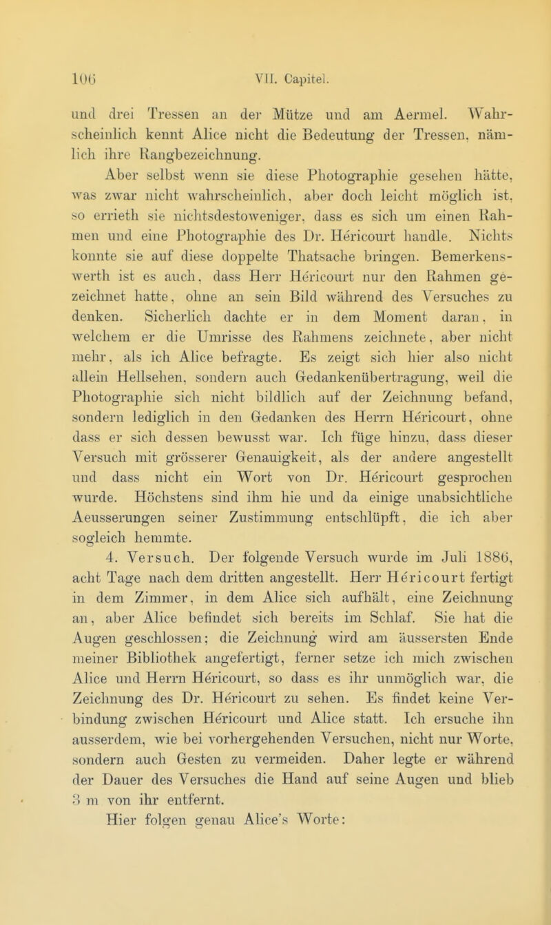 und drei Tressen an dei- Mütze und am Aermel. AVahr- scheinlich kennt Alice nicht die Bedeutung der Tressen, näm- lich ihre Rangbezeichnuug. Aber selbst Avenn sie diese Photographie gesehen hätte, was zwar nicht wahrscheinlich, aber doch leicht möglich ist. so errieth sie nichtsdestoweniger, dass es sich um einen Rah- men und eine Photographie des Dr. Hericourt handle. Nichts konnte sie auf diese doppelte Thatsache bringen. Bemerkens- werth ist es auch. dass Herr Hericourt nur den Rahmen ge- zeichnet hatte, ohne an sein Bild während des Versuches zu denken. Sicherlich dachte er in dem Moment daran. in welchem er die Umrisse des Rahmens zeichnete, aber nicht mehr, als ich Alice befragte. Es zeigt sich hier also nicht allein Hellsehen, sondern auch Gedankenübertragung, weil die Photographie sich nicht bildlich auf der Zeichnung befand, sondern lediglich in den Gedanken des Herrn Hericourt, ohne dass er sich dessen bewusst war. Ich füge hinzu, dass dieser Versuch mit grösserer Genauigkeit, als der andere angestellt und dass nicht ein Wort von Dr. Hericourt gesprochen wurde. Höchstens sind ihm hie und da einige unabsichtliche Aeusserungen seiner Zustimmung entschlüpft, die ich aber sosfleich hemmte. 4, Versuch. Der folgende Versuch wurde im Juli 188(3, acht Tage nach dem dritten angestellt. Herr Hericourt fertigt in dem Zimmer, in dem Alice sich aufhält, eine Zeichnung an, aber Alice befindet sich bereits im Schlaf. Sie hat die Augen geschlossen; die Zeichnung wird am äussersten Ende meiner Bibliothek angefertigt, ferner setze ich mich zwischen Alice und Herrn Hericourt, so dass es ihr unmöglich war, die Zeichnung des Dr. Hericourt zu sehen. Es findet keine Ver- bindung zwischen Hericourt und Alice statt. Ich ersuche ihn ausserdem, wie bei vorhergehenden Versuchen, nicht nur Worte, sondern auch Gesten zu vermeiden. Daher legte er während der Dauer des Versuches die Hand auf seine Augen und blieb 3 m von ihr entfernt. Hier folofen ffenau Alice's Worte: