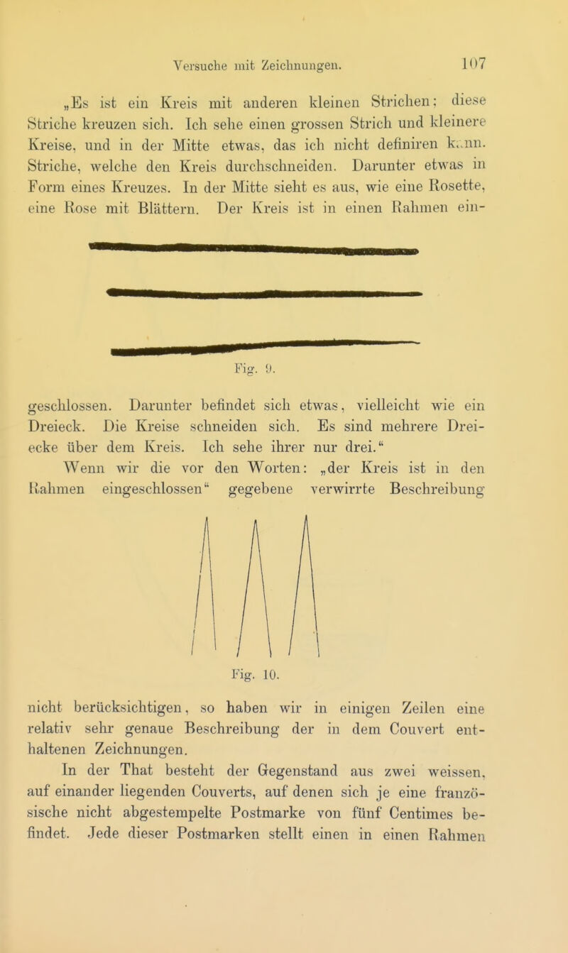 „Es ist ein Kreis mit anderen kleinen Strichen: diese Striche kreuzen sich. Ich sehe einen grossen Strich und kleinere Kreise, und in der Mitte etwas, das ich nicht definiren k.um. Striche, welche den Kreis durchschneiden. Darunter etwas in Form eines Kreuzes. In der Mitte sieht es aus, wie eine Rosette, eine Rose mit Blättern. Der Kreis ist in einen Rahmen ein- Fig. 9. Sfeschlossen. Darunter befindet sich etwas, vielleicht wie ein Dreieck. Die Kreise schneiden sich. Es sind mehrere Drei- ecke über dem Kreis. Ich sehe ihrer nur drei. Wenn wir die vor den Worten: „der Kreis ist in den Rahmen eingeschlossen gegebene verwirrte Beschreibung Fig. 10. nicht berücksichtigen, so haben wir in einigen Zeilen eine relativ sehr genaue Beschreibung der in dem Couvert ent- haltenen Zeichnungen. In der That besteht der Gegenstand aus zwei weissen, auf einander liegenden Couverts, auf denen sich je eine franzö- sische nicht abgestempelte Postmarke von fünf Centimes be- findet. Jede dieser Postmarken stellt einen in einen Rahmen