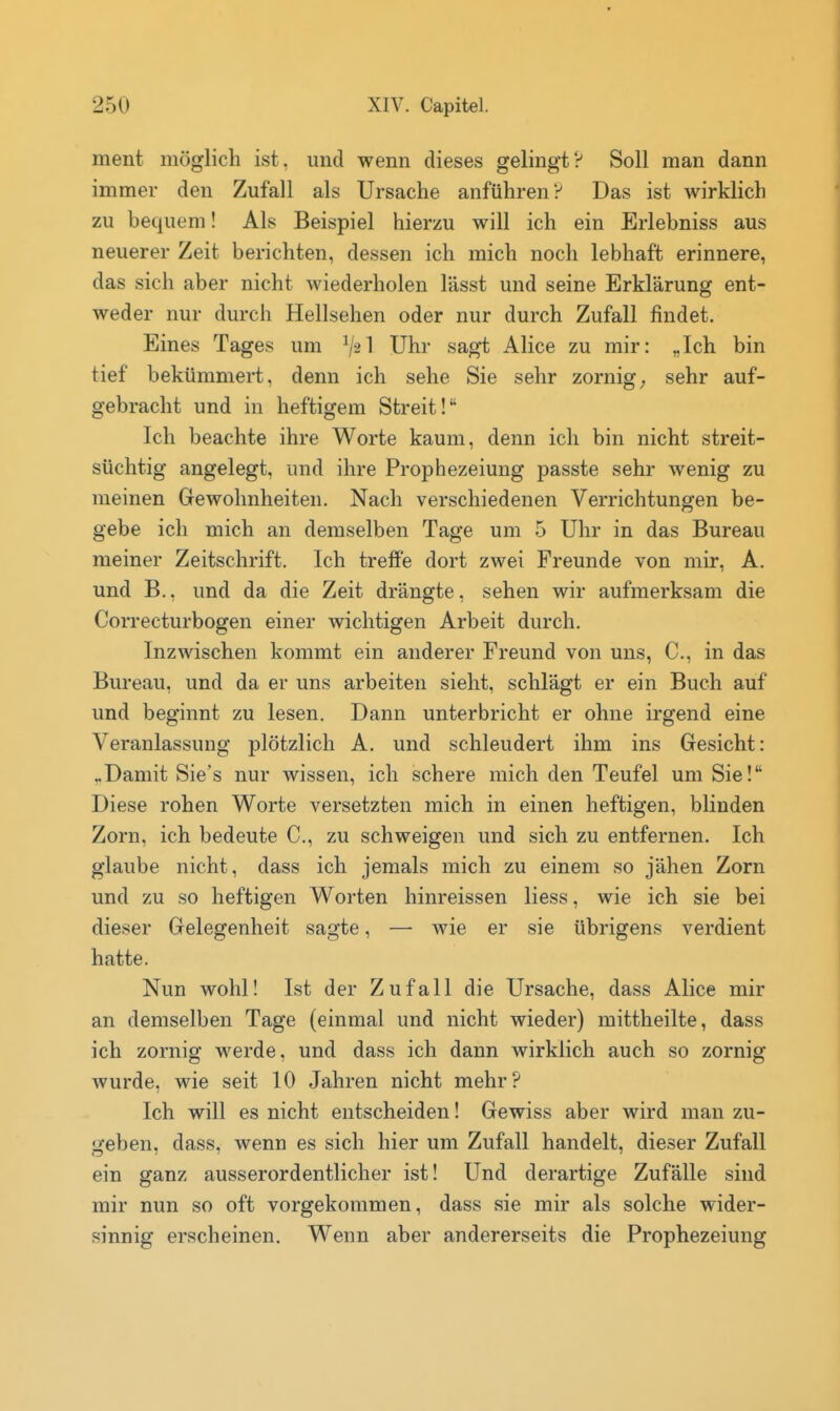 ment möglich ist, und wenn dieses gelingt? Soll man dann immer den Zufall als Ursache anführen? Das ist wirklich zu bequem! Als Beispiel hierzu will ich ein Erlebniss aus neuerer Zeit berichten, dessen ich mich noch lebhaft erinnere, das sich aber nicht wiederholen lässt und seine Erklärung ent- weder nur durch Hellsehen oder nur durch Zufall findet. Eines Tages um V2I Uhr sagt Alice zu mir: „Ich bin tief bekümmert, denn ich sehe Sie sehr zornige sehr auf- gebracht und in heftigem Streit! Ich beachte ihre Worte kaum, denn ich bin nicht streit- süchtig angelegt, und ihre Prophezeiung passte sehr wenig zu meinen Gewohnheiten. Nach verschiedenen Verrichtungen be- gebe ich mich an demselben Tage um 5 Uhr in das Bureau meiner Zeitschrift. Ich treffe dort zwei Freunde von mir, A. und B., und da die Zeit drängte, sehen wir aufmerksam die Correcturbogen einer wichtigen Arbeit durch. Inzwischen kommt ein anderer Freund von uns, C, in das Bureau, und da er uns arbeiten sieht, schlägt er ein Buch auf und beginnt zu lesen. Dann unterbricht er ohne irgend eine Veranlassung plötzlich A. und schleudert ihm ins Gesicht: ..Damit Sie's nur wissen, ich schere mich den Teufel um Sie! Diese rohen Worte versetzten mich in einen heftigen, blinden Zorn, ich bedeute C, zu schweigen und sich zu entfernen. Ich glaube nicht, dass ich jemals mich zu einem so jähen Zorn und zu so heftigen Worten hinreissen Hess, wie ich sie bei dieser Gelegenheit sagte, — wie er sie übrigens verdient hatte. Nun wohl! Ist der Zufall die Ursache, dass Alice mir an demselben Tage (einmal und nicht wieder) mittheilte, dass ich zornig werde, und dass ich dann wirklich auch so zornig wurde, wie seit 10 Jahren nicht mehr? Ich will es nicht entscheiden! Gewiss aber wird man zu- geben, dass, wenn es sich hier um Zufall handelt, dieser Zufall ein ganz ausserordentlicher ist! Und derartige Zufälle sind mir nun so oft vorgekommen, dass sie mir als solche wider- sinnig erscheinen. Wenn aber andererseits die Prophezeiung