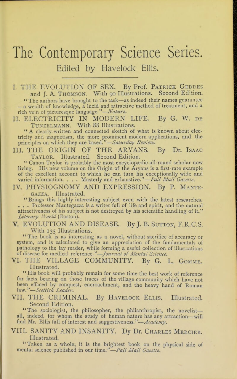 The Contemporary Science Series. Edited by Havelock Ellis. I. THE EVOLUTION OF SEX. By Prof. Patrick Geddes and J. A. Thomson. With go Illustrations. Second Edition. The authors have brought to the task—as indeed their names guarantee —a wealth of knowledge, a lucid and attractive method of treatment, and a rich vein of picturesque language.—Nature. II. ELECTRICITY IN MODERN LIFE. By G. W. de TUNZELMANN. With 88 Illustrations.  A clearly-written and connected sketch of what is known about elec- tricity and magnetism, the more prominent modern applications, and the principles on which they are based.—Saturday Revieiu. in. THE ORIGIN OF THE ARYANS. By Dr. Isaac Taylor. Illustrated. Second Edition.  Canon Taylor is probably the most encyclopedic all-round scholar now living. His new volume on the Origin of the Aryans is a first-rate example of the excellent account to which he can turn his exceptionally wide and varied information. . , . Masterly and exhaustive.—Fall Mall Gazette. IV. PHYSIOGNOMY AND EXPRESSION. By P. Mante- Gazza. Illustrated. Brings this highly interesting subject even with the latest researches. . . . Professor Mantegazza is a writer full of life and spirit, and the natural attractiveness of his subject is not destroyed by his scientific handling of it. Literary II orld (Boston). V. EVOLUTION AND DISEASE. By J. B. Sutton, F.R.C.S. With 135 Illustrations. The book is as interesting as a novel, without sacrifice of accuracy or system, and is calculated to give an appreciation of the fundamentals of pathology to the lay reader, while forming a useful collection of illustrations of disease for medical reference.—/ow nal of Mental Science. VL THE VILLAGE COMMUNITY. By G. L. Gomme. Illustrated. Ilis book will probably remain for some time the best work of reference for facts bearing on those traces of the village community which have not been effaced by conquest, encroachment, and the heavy hand of Roman law.—Scottish Leader. VIL THE CRIMINAL. By Havelock Ellis. Illustrated. Second Edition. The sociologist, the philosopher, the philanthropist, the novelist— all, indeed, for whom the study of human nature has any attraction—will find Mr. Ellis full of interest and suggestiveness.—Academy. VIII. SANITY AND INSANITY. Dy Dr. Charles Mercier. Illustrated. Taken as a whole, it is the brightest book on the physical side of mental science published in our time.—Pall Mall Gazette.