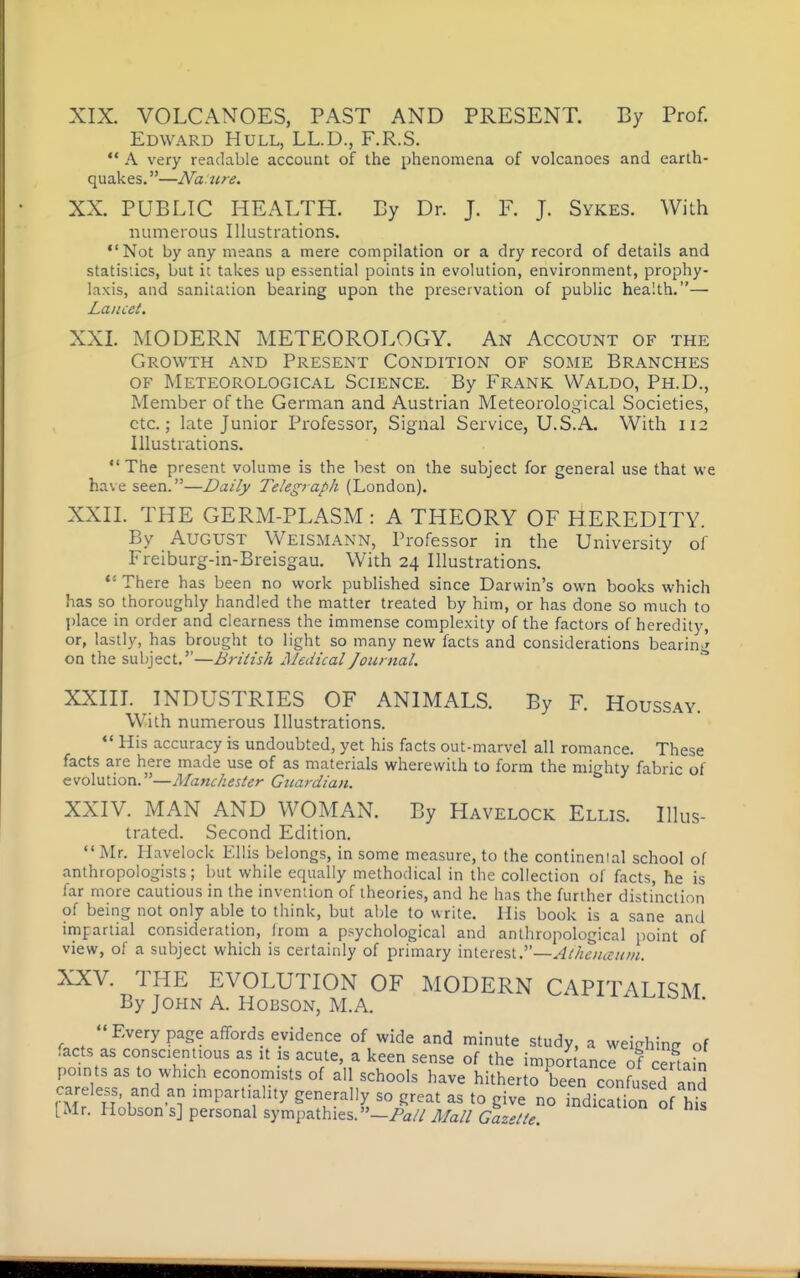 XIX. VOLCANOES, PAST AND PRESENT. By Prof. Edward Hull, LL.D., F.R.S.  A very readable account of the phenomena of volcanoes and earth- quakes.—Naure. XX. PUBLIC HEALTH. By Dr. J. F. J. Sykes. With numerous Illustrations. Not by any means a mere compilation or a dry record of details and statistics, but it takes up essential points in evolution, environment, prophy- laxis, and sanitation bearing upon the preservation of public health.— Lancet. XXL MODERN METEOROLOGY. An Account of the Growth and Present Condition of some Branches OF Meteorological Science. By Frank Waldo, Ph.D., Member of the German and Austrian Meteorological Societies, etc.; late Junior Professor, Signal Service, U.S.A. With 112 Illustrations.  The present volume is the best on the subject for general use that we have seen.—Daily Telegraph (London). XXII. THE GERM-PLASM : A THEORY OF HEREDITY. By August Weismann, Professor in the University of Freiburg-in-Breisgau. With 24 Illustrations.  There has been no work published since Darwin's own books which has so thoroughly handled the matter treated by him, or has done So much to place in order and clearness the immense complexity of the factors of heredity, or, lastly, has brought to light so many new facts and considerations bearin '' on the subject.—British Medical Journal.  XXIIL INDUSTRIES OF ANIMALS. By F. Houssay. With numerous Illustrations.  His accuracy is undoubted, yet his facts out-marvel all romance. These facts are here made use of as materials wherewith to form the mighty fabric of evolution.—Manchester Guardian. XXIV. MAN AND WOMAN. By Havelock Ellis. Illus- trated. Second Edition.  Mr. Havelock Ellis belongs, in some measure, to the continenial school of anthropologists; but while equally methodical in the collection of facts, he is far more cautious in the invention of theories, and he has the further distinction of being not only able to think, but able to write. His book is a sane and impartial consideration, from a psychological and anthropological [loint of view, of a subject which is certainly of primary interest.—^///ew^fww. XXV. THE EVOLUTION OF MODERN CAPITALISM By John A. Hobson, M.A. Ai.ibM. Every page affords evidence of wide and minute study, a weichinfr of facts as conscientious as it is acute, a keen sense of the imponance of certahi points as to which economists of all schools have hitherto been confused and careless, and an impartiality generally so great as to give no indicaUon of h^ [Mr. Hobson s] personal sympathies.Mall Gazette.