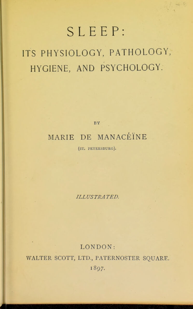 SLEEP: ITS PHYSIOLOGY, PATHOLOGY, HYGIENE, AND PSYCHOLOGY. MARIE DE MANACEINE (ST. PETERSBURG). ILLUSTRATED. LONDON: WALTER SCOTT, LTD., PATERNOSTER SQUARE. 1897.