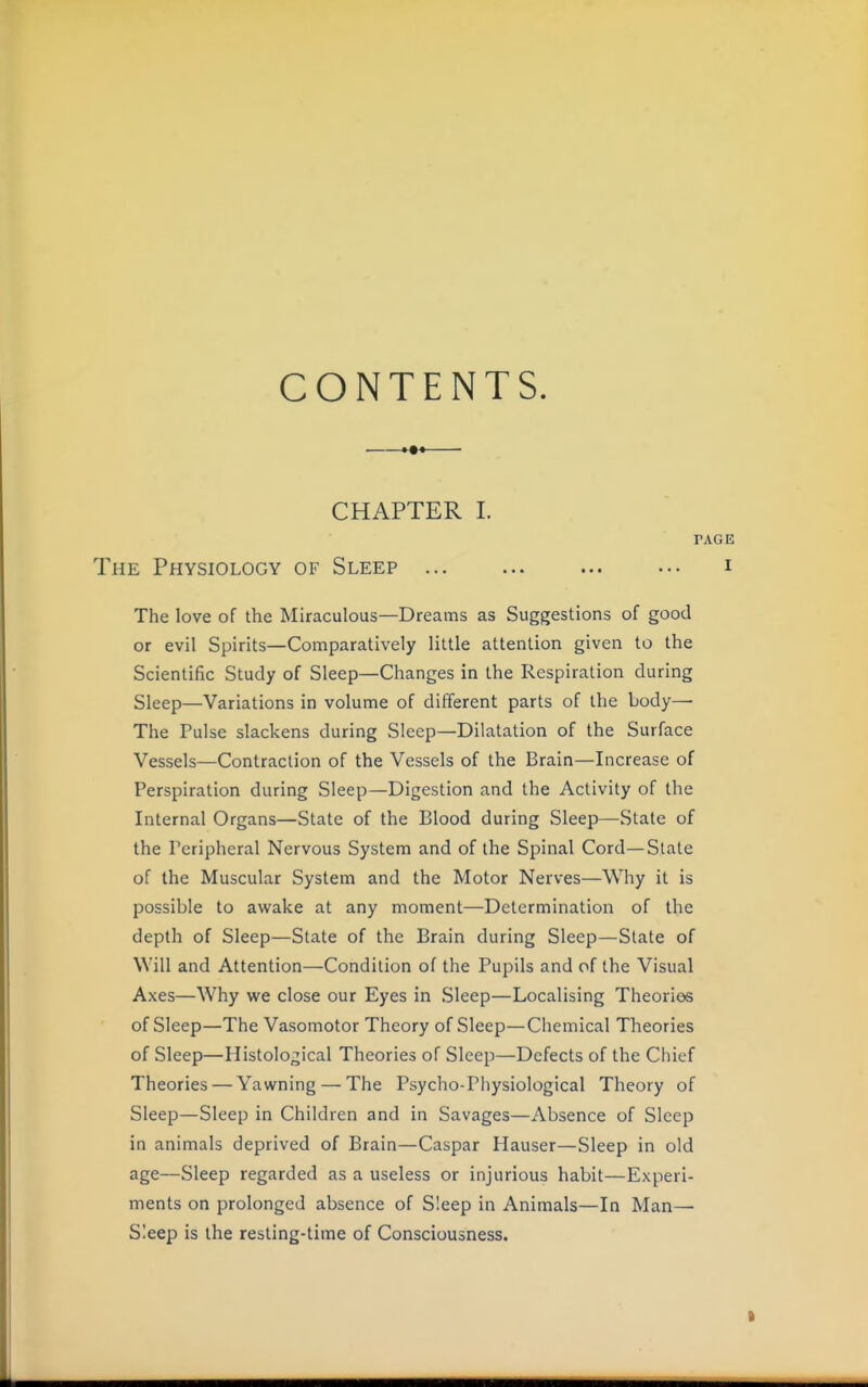 CONTENTS. CHAPTER I. PAGE The Physiology of Sleep i The love of the Miraculous—Dreams as Suggestions of good or evil Spirits—Comparatively little attention given to the Scientific Study of Sleep—Changes in the Respiration during Sleep—Variations in volume of different parts of the body— The Pulse slackens during Sleep—Dilatation of the Surface Vessels—Contraction of the Vessels of the Brain—Increase of Perspiration during Sleep—Digestion and the Activity of the Internal Organs—State of the Blood during Sleep—State of the Peripheral Nervous System and of the Spinal Cord—State of the Muscular System and the Motor Nerves—Why it is possible to awake at any moment—Determination of the depth of Sleep—State of the Brain during Sleep—Slate of Will and Attention—Condition of the Pupils and of the Visual Axes—Why we close our Eyes in Sleep—Localising Theories of Sleep—The Vasomotor Theory of Sleep—Chemical Theories of Sleep—Histological Theories of Sleep—Defects of the Chief Theories — Yawning — The Psycho-Physiological Theory of Sleep—Sleep in Children and in Savages—Absence of Sleep in animals deprived of Brain—Caspar Hauser—Sleep in old age—Sleep regarded as a useless or injurious habit—Experi- ments on prolonged absence of Sleep in Animals—In Man— Sleep is the resting-time of Consciousness. I