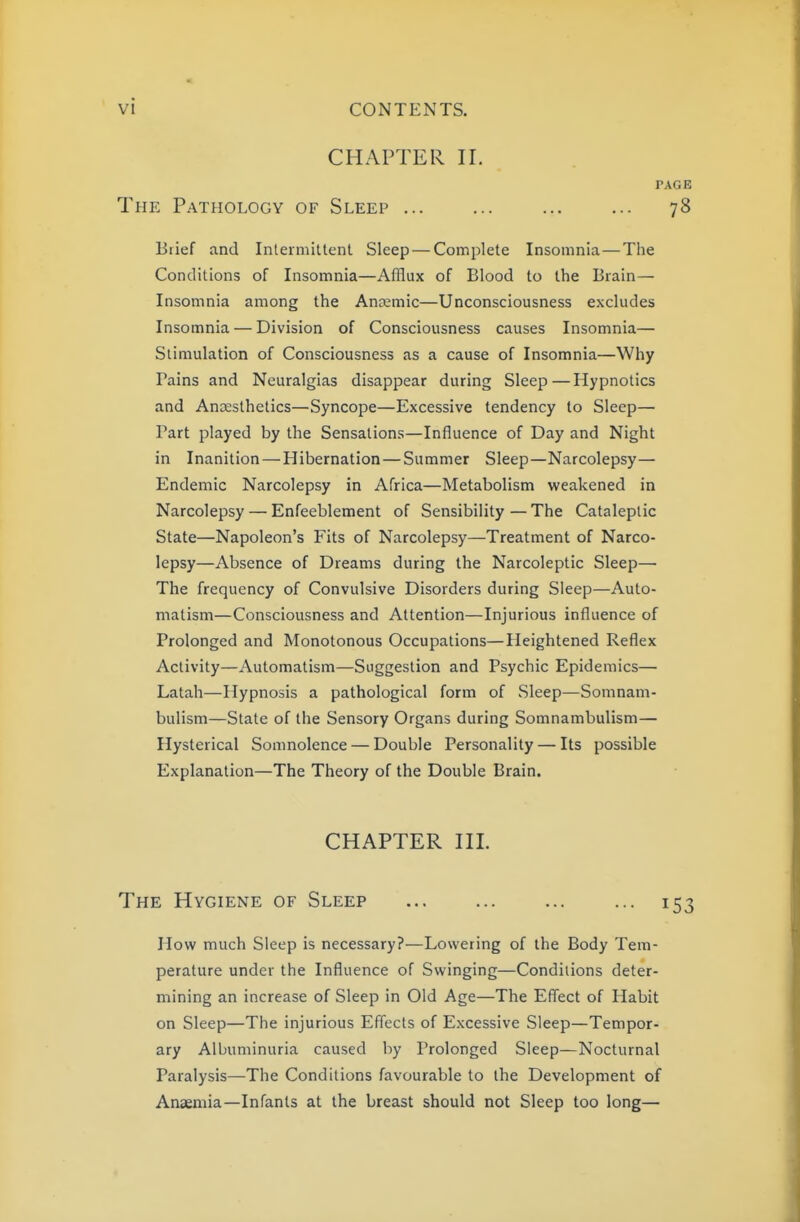 CHAPTER II. PAGE The Pathology of Sleep 78 Brief and Inteimitlent Sleep — Complete Insomnia—The Conditions of Insomnia—Afflux of Blood to the Brain— Insomnia among the Anaemic—Unconsciousness excludes Insomnia — Division of Consciousness causes Insomnia— Stimulation of Consciousness as a cause of Insomnia—Why Pains and Neuralgias disappear during Sleep—Hypnotics and Anaesthetics—Syncope—Excessive tendency to Sleep— Part played by the Sensations—Influence of Day and Night in Inanition — Hibernation — Summer Sleep—Narcolepsy— Endemic Narcolepsy in Africa—Metabolism weakened in Narcolepsy — Enfeeblement of Sensibility—The Cataleptic State—Napoleon's Fits of Narcolepsy—Treatment of Narco- lepsy—Absence of Dreams during the Narcoleptic Sleep— The frequency of Convulsive Disorders during Sleep—Auto- matism—Consciousness and Attention—Injurious influence of Prolonged and Monotonous Occupations—Heightened Reflex Activity—Automatism—Suggestion and Psychic Epidemics— Latah—Hypnosis a pathological form of Sleep—Somnam- bulism—State of the Sensory Organs during Somnambulism— Hysterical Somnolence — Double Personality — Its possible Explanation—The Theory of the Double Brain. CHAPTER III. The Hygiene of Sleep ... 153 How much Sleep is necessary?—Lowering of the Body Tem- perature under the Influence of Swinging—Conditions deter- mining an increase of Sleep in Old Age—The Effect of Habit on Sleep—The injurious Efi'ects of Excessive Sleep—Tempor- ary Albuminuria caused by Prolonged Sleep—Nocturnal Paralysis—The Conditions favourable to the Development of Anaemia—Infants at the breast should not Sleep too long—