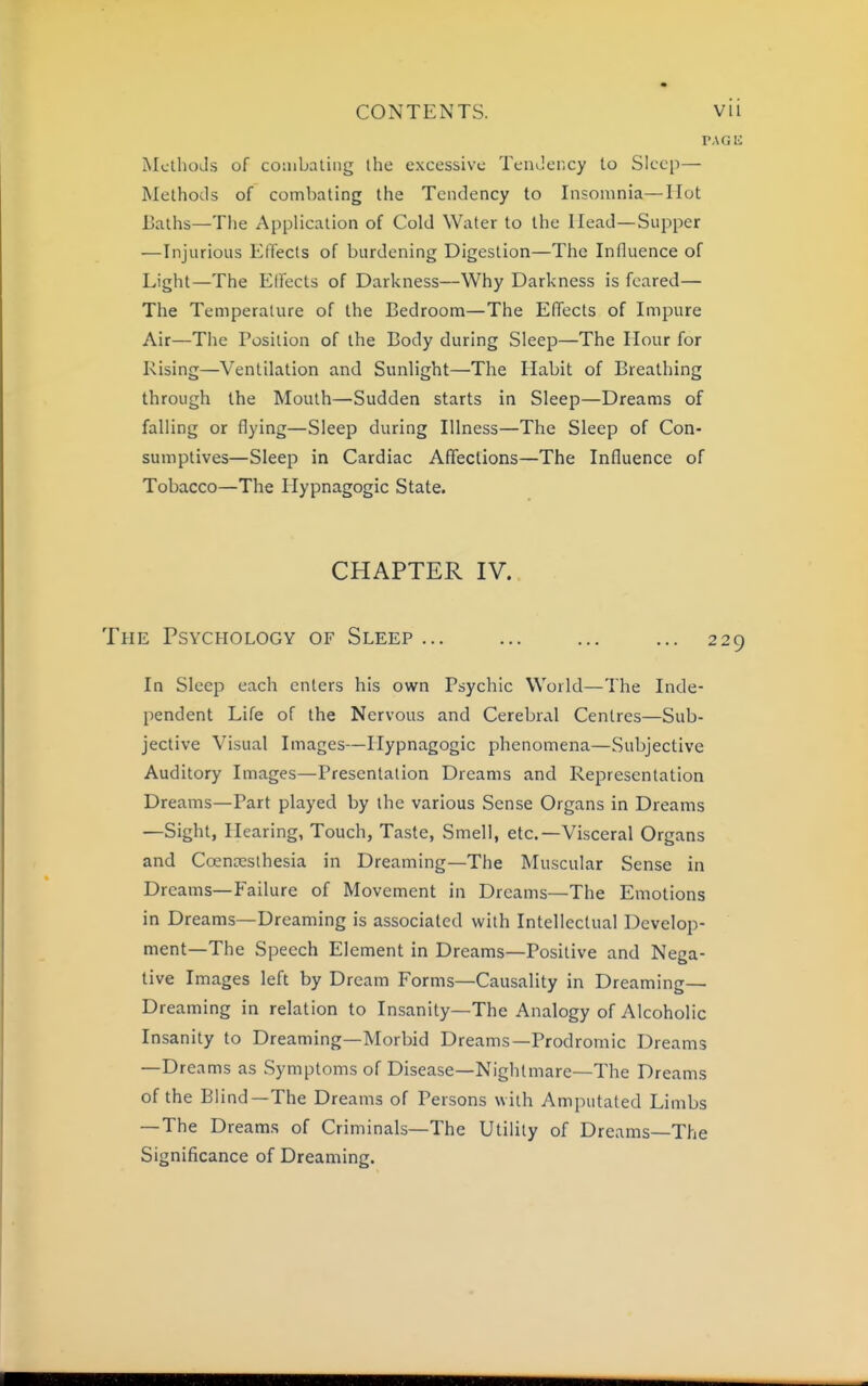 MclhoJs of coiubaling ihe excessive TemJency to Sleep— Methods of combating the Tendency to Insomnia—Hot Baths—Tlie Application of Cold Water to the Head—Supper —Injurious Effects of burdening Digestion—The Influence of Light—The Eifecls of Darkness—Why Darkness is feared— The Temperature of the Bedroom—The EITects of Impure Air—The Position of the Body during Sleep—The Hour for Rising—Ventilation and Sunlight—The Habit of Breathing through the Mouth—Sudden starts in Sleep—Dreams of falling or flying—Sleep during Illness—The Sleep of Con- sumptives—Sleep in Cardiac Affections—The Influence of Tobacco—The Hypnagogic State. CHAPTER IV. The Psychology of Sleep ... ... ... ... 229 In Sleep each enters his own Psychic World—The Inde- pendent Life of the Nervous and Cerebral Centres—Sub- jective Visual Images—Hypnagogic phenomena—Subjective Auditory Images—Presentation Dreams and Representation Dreams—Part played by the various Sense Organs in Dreams —Sight, Hearing, Touch, Taste, Smell, etc.—Visceral Organs and Coenxsthesia in Dreaming—The Muscular Sense in Dreams—Failure of Movement in Dreams—The Emotions in Dreams—Dreaming is associated with Intellectual Develop- ment—The Speech Element in Dreams—Positive and Nega- tive Images left by Dream Forms—Causality in Dreaming— Dreaming in relation to Insanity—The Analogy of Alcoholic Insanity to Dreaming—Morbid Dreams—Prodromic Dreams —Dreams as Symptoms of Disease—Nightmare—The Dreams of the Blind—The Dreams of Persons with Amputated Limbs —The Dreams of Criminals—The Utility of Dreams—The Significance of Dreaming.