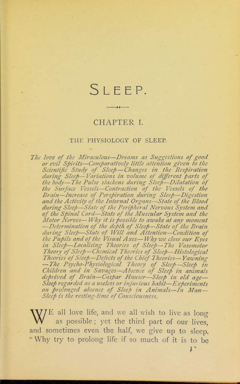 CHAPTER T. THE PHYSIOLOGY OF SLEEP. The love of the Miraculous—Dreams as Suggestions of good or evil Spirits—Comparatively little attention given to the Scientific Study of Sleep — Changes in the Respiration during Sleep—Variations in volume of different parts of the body— The Pulse slacke?ts during Sleep—Dilatation of the Surface Vessels—Contraction of the Vessels of the Brain—Increase of Perspiration during Sleep—Digestiofi and the Activity of the Internal OrgaJts—State of the Blood during Sleep—State of the Peripheral Nervous System and of the Spinal Cord—State of the Muscular System and the Motor Nerves— Why it is possible to awake at any moment —Determinatio7i of the depth of Sleep—State of the Brain dufing Sleep—State of Will ajid Attention—Condition of the Pupils and of tlie Visual Axes— Why we close our Eyes in Sleep—Localising Theories of Sleep—The Vasomotor Theory of Sleep—Chemical Theories of Sleep—Histological Theories of Sleep—Defects of the Chief Theories—Yawnirig — The Psycho-Physiological Theory of Sleep—Sleep in Children and in Savages—Absence of Sleep i?t aiiimals deprived of Braift—Caspar Hauser—Sleep in old age— Sleep regarded as a useless or injui ious habit—Experiments on prolonged absence of Sleep in Animals—/// Man— Sleep is the resting-time of Consciousness. WE all love life, and \vc all wish to live as long as possible ; yet the third part of our lives, and sometimes even the half, we give up to sleep.  Why try to prolong life if so much of it is to be r