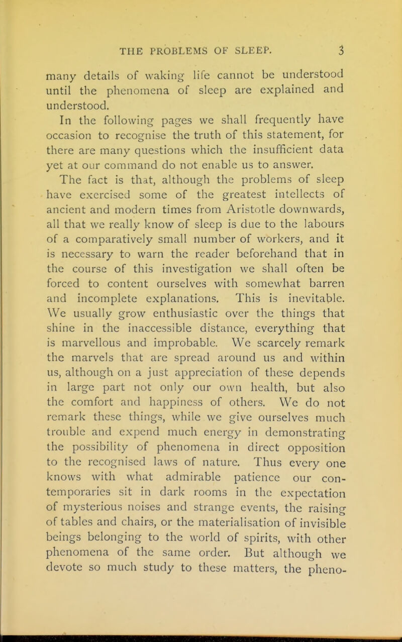 many details of waking life cannot be understood until the phenomena of sleep are explained and understood. In the following pages we shall frequently have occasion to recognise the truth of this statement, for there are many questions which the insufficient data yet at our command do not enable us to answer. The fact is that, although the problems of sleep have exercised some of the greatest intellects of ancient and modern times from Aristotle downwards, all that we really know of sleep is due to the labours of a comparatively small number of workers, and it is necessary to warn the reader beforehand that in the course of this investigation we shall often be forced to content ourselves with somewhat barren and incomplete explanations. This is inevitable. We usually grow enthusiastic over the things that shine in the inaccessible distance, everything that is marvellous and improbable. We scarcely remark the marvels that are spread around us and within us, although on a just appreciation of these depends in large part not only our own health, but also the comfort and happiness of others. We do not remark these things, while we give ourselves much trouble and expend much energy in demonstrating the possibility of phenomena in direct opposition to the recognised laws of nature. Thus every one knows with what admirable patience our con- temporaries sit in dark rooms in the expectation of mysterious noises and strange events, the raising of tables and chairs, or the materialisation of invisible beings belonging to the world of spirits, with other phenomena of the same order. But although we devote so much study to these matters, the pheno-
