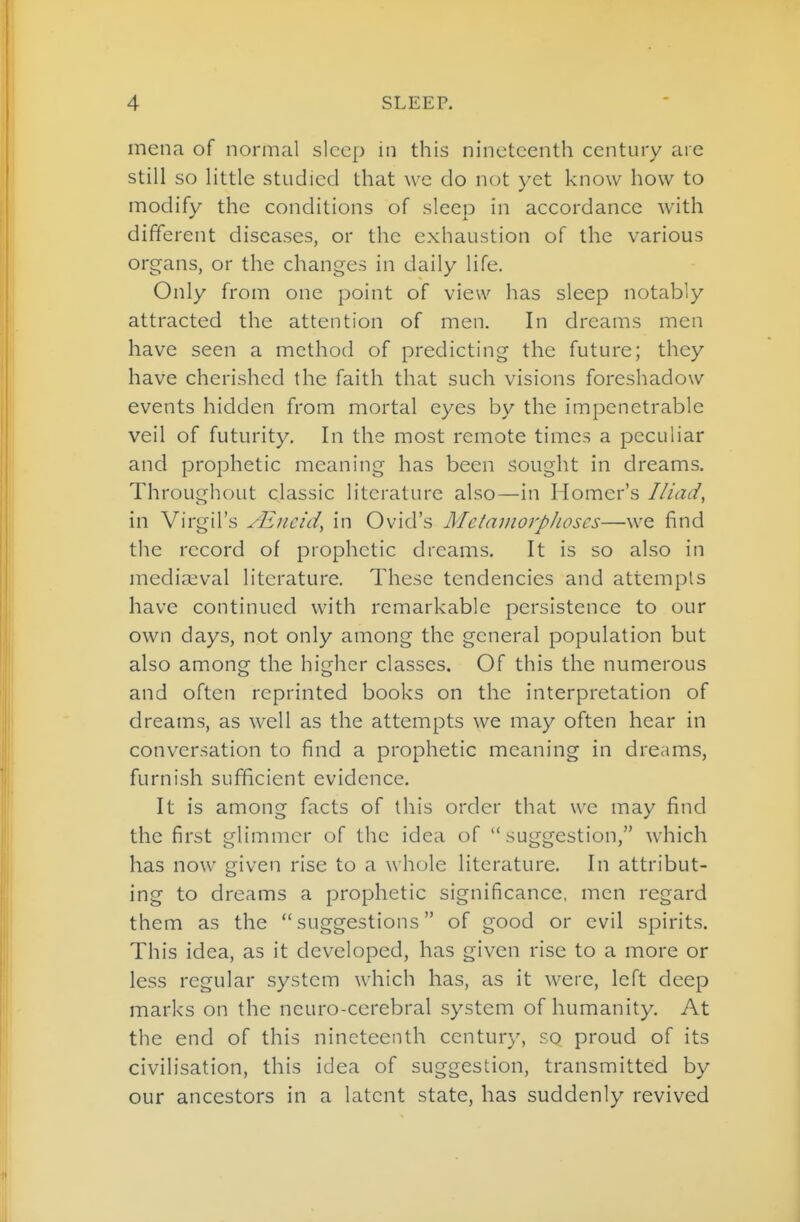 mena of normal sleep in this nineteenth century are still so little studied that \vc do not yet know how to modify the conditions of sleep in accordance with different diseases, or the exhaustion of the various organs, or the changes in daily life. Only from one point of view has sleep notably attracted the attention of men. In dreams men have seen a method of predicting the future; they have cherished the faith that such visions foreshadow events hidden from mortal eyes by the impenetrable veil of futurity. In the most remote times a peculiar and prophetic meaning has been sought in dreams. Throughout classic literature also—in Homer's Iliad, in Virgil's /Eneid, in Ovid's MetmnorpJioscs—we find the record of prophetic dreams. It is so also in inediaival literature. These tendencies and attempts have continued with remarkable persistence to our own days, not only among the general population but also among the higher classes. Of this the numerous and often reprinted books on the interpretation of dreams, as well as the attempts we may often hear in conversation to find a prophetic meaning in dreams, furnish sufficient evidence. It is among facts of this order that we may find the first glimmer of the idea of suggestion, which has now given rise to a whole literature. In attribut- ing to dreams a prophetic significance, men regard them as the suggestions of good or evil spirits. This idea, as it developed, has given rise to a more or less regular system which has, as it were, left deep marks on the neuro-cerebral system of humanity. At the end of this nineteenth century, so proud of its civilisation, this idea of suggestion, transmitted by our ancestors in a latent state, has suddenly revived