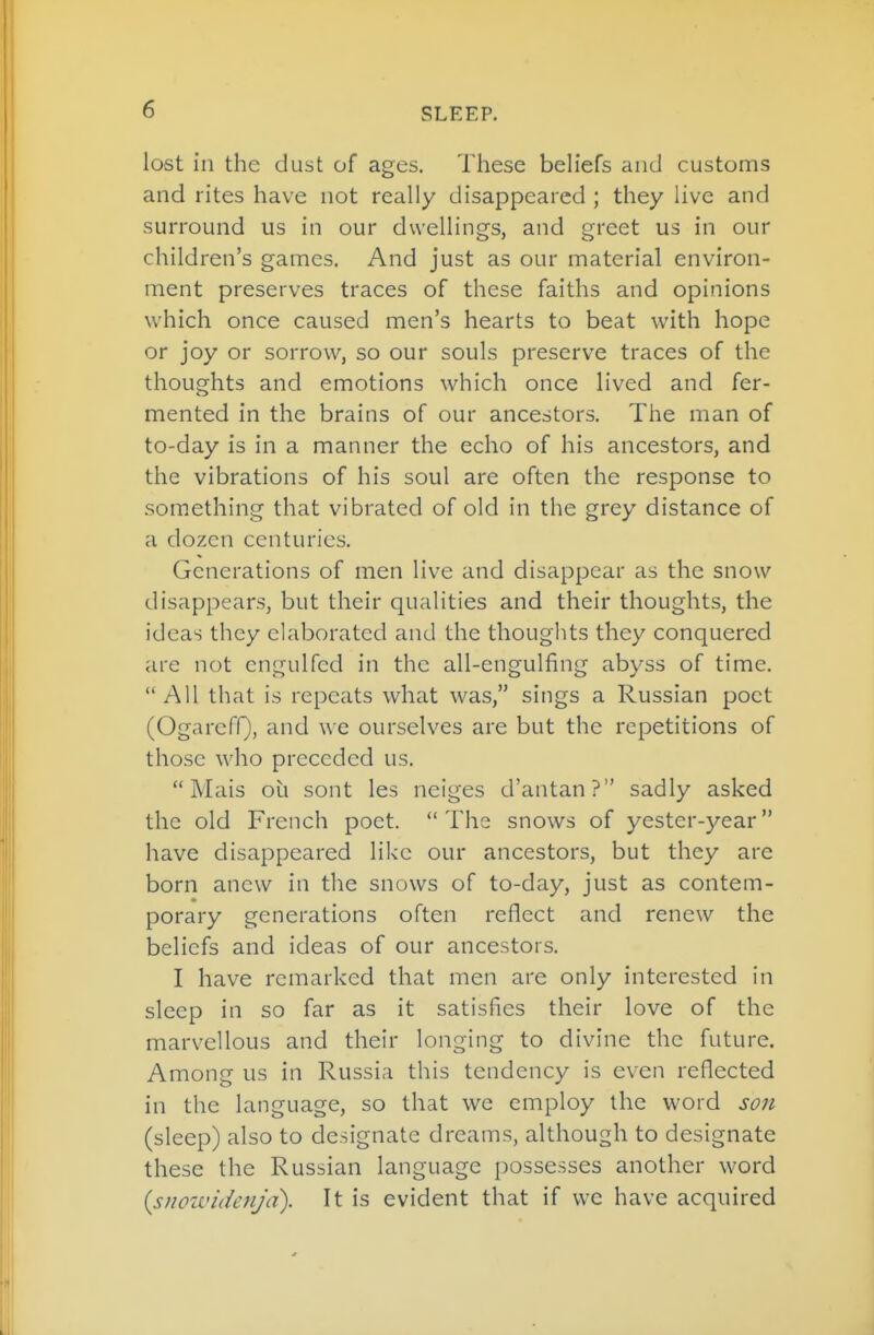lost ill the dust of ages. These beh'efs and customs and rites have not really disappeared ; they live and surround us in our dwellings, and greet us in our children's games. And just as our material environ- ment preserves traces of these faiths and opinions which once caused men's hearts to beat with hope or joy or sorrow, so our souls preserve traces of the thoughts and emotions which once lived and fer- mented in the brains of our ancestors. The man of to-day is in a manner the echo of his ancestors, and the vibrations of his soul are often the response to something that vibrated of old in the grey distance of a dozen centuries. Generations of men live and disappear as the snow disappears, but their qualities and their thoughts, the ideas they elaborated and the thoughts they conquered are not engulfed in the all-engulfing abyss of time. All that is repeats what was, sings a Russian poet (OgarefQ, and we ourselves are but the repetitions of those who preceded us. Mais oil sont les neiges d'antan? sadly asked the old French poet.  The snows of yester-year have disappeared like our ancestors, but they are born anew in the snows of to-day, just as contem- porary generations often reflect and renew the beliefs and ideas of our ancestors. I have remarked that men are only interested in sleep in so far as it satisfies their love of the marvellous and their longing to divine the future. Among us in Russia this tendency is even reflected in the language, so that we employ the word S07t (sleep) also to designate dreams, although to designate these the Russian language possesses another word isnowidenjd). It is evident that if we have acquired