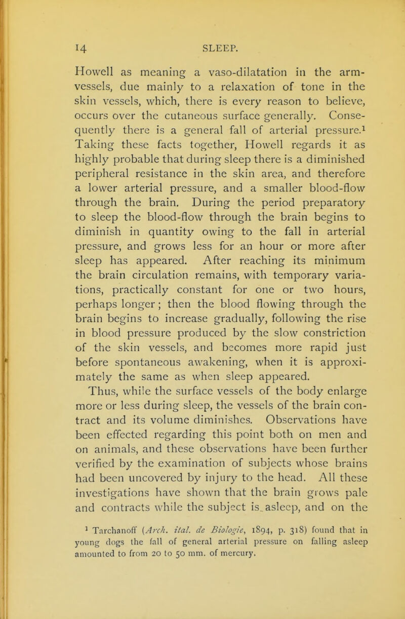 Howell as meaning a vaso-dilatation in the arm- vessels, due mainly to a relaxation of tone in the skin vessels, which, there is every reason to believe, occurs over the cutaneous surface generally. Conse- quently there is a general fall of arterial pressure.^ Taking these facts together, Howell regards it as highly probable that during sleep there is a diminished peripheral resistance in the skin area, and therefore a lower arterial pressure, and a smaller blood-flow through the brain. During the period preparatory to sleep the blood-flow through the brain begins to diminish in quantity owing to the fall in arterial pressure, and grows less for an hour or more after sleep has appeared. After reaching its minimum the brain circulation remains, with temporary varia- tions, practically constant for one or two hours, perhaps longer ; then the blood flowing through the brain begins to increase gradually, following the rise in blood pressure produced by the slow constriction of the skin vessels, and becomes more rapid just before spontaneous awakening, when it is approxi- mately the same as when sleep appeared. Thus, while the surface vessels of the body enlarge more or less during sleep, the vessels of the brain con- tract and its volume diminishes. Observations have been effected regarding this point both on men and on animals, and these observations have been further verified by the examination of subjects whose brains had been uncovered by injury to the head. All these investigations have shown that the brain grows pale and contracts while the subject is^asleep, and on the ^ Tarchanoff {Arch. ital. de Biologie, 1894, p. 318) found that in young clogs the fall of general arterial pressure on falling asleep amounted to from 20 to 50 mm. of mercury.