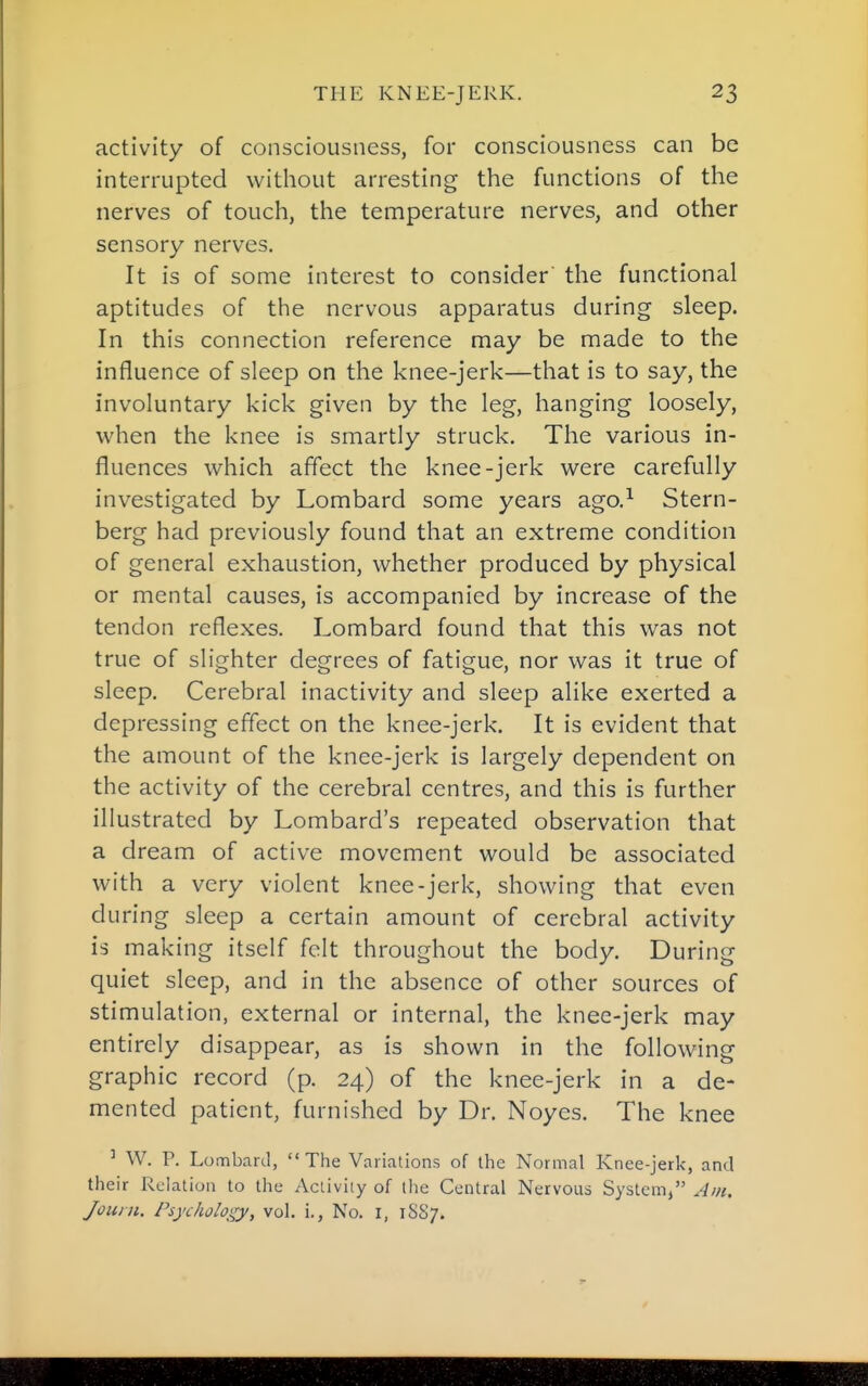 activity of consciousness, for consciousness can be interrupted without arresting the functions of the nerves of touch, the temperature nerves, and other sensory nerves. It is of some interest to consider the functional aptitudes of the nervous apparatus during sleep. In this connection reference may be made to the influence of sleep on the knee-jerk—that is to say, the involuntary kick given by the leg, hanging loosely, when the knee is smartly struck. The various in- fluences which affect the knee-jerk were carefully investigated by Lombard some years ago,^ Stern- berg had previously found that an extreme condition of general exhaustion, whether produced by physical or mental causes, is accompanied by increase of the tendon reflexes. Lombard found that this was not true of slighter degrees of fatigue, nor was it true of sleep. Cerebral inactivity and sleep alike exerted a depressing effect on the knee-jerk. It is evident that the amount of the knee-jerk is largely dependent on the activity of the cerebral centres, and this is further illustrated by Lombard's repeated observation that a dream of active movement would be associated with a very violent knee-jerk, showing that even during sleep a certain amount of cerebral activity is making itself felt throughout the body. During quiet sleep, and in the absence of other sources of stimulation, external or internal, the knee-jerk may entirely disappear, as is shown in the following graphic record (p. 24) of the knee-jerk in a de- mented patient, furnished by Dr. Noyes. The knee ^ W. p. Lombard, The Variations of the Normal Knee-jerk, and their Relation to the Aciiviiy of tlie Central Nervous System, Am. Join a. Psychology, vol. i.. No. I, 1SS7.