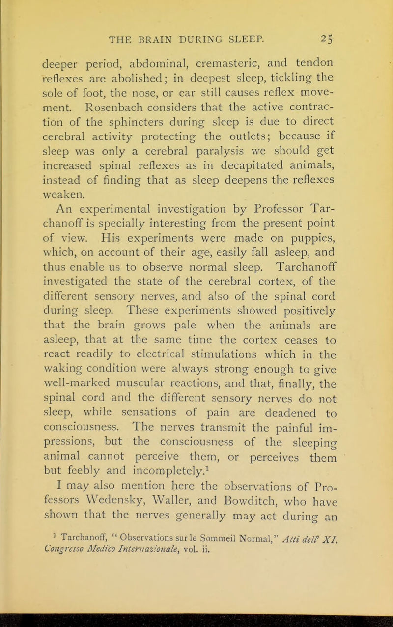 deeper period, abdominal, cremasteric, and tendon reflexes are abolished; in deepest sleep, tickling the sole of foot, the nose, or ear still causes reflex move- ment. Roscnbach considers that the active contrac- tion of the sphincters during sleep is due to direct cerebral activity protecting the outlets; because if sleep was only a cerebral paralysis we should get increased spinal reflexes as in decapitated animals, instead of finding that as sleep deepens the reflexes weaken. An experimental investigation by Professor Tar- chanoff is specially interesting from the present point of view. His experiments were made on puppies, which, on account of their age, easily fall asleep, and thus enable us to observe normal sleep. Tarchanoff investigated the state of the cerebral cortex, of the different sensory nerves, and also of the spinal cord during sleep. These experiments showed positively that the brain grows pale when the animals are asleep, that at the same time the cortex ceases to react readily to electrical stimulations which in the waking condition were always strong enough to give well-marked muscular reactions, and that, finally, the spinal cord and the different sensory nerves do not sleep, while sensations of pain are deadened to consciousness. The nerves transmit the painful im- pressions, but the consciousness of the sleeping animal cannot perceive them, or perceives them but feebly and incompletely.^ I may also mention here the observations of Pro- fessors Wedensky, Waller, and Bowditch, who have shown that the nerves generally may act during an ' Tarchanoff,  Observations sur le Sommeil Normal,'' AUi deW XI, Con^resso Medico Iniernaziouale, vol. ii.