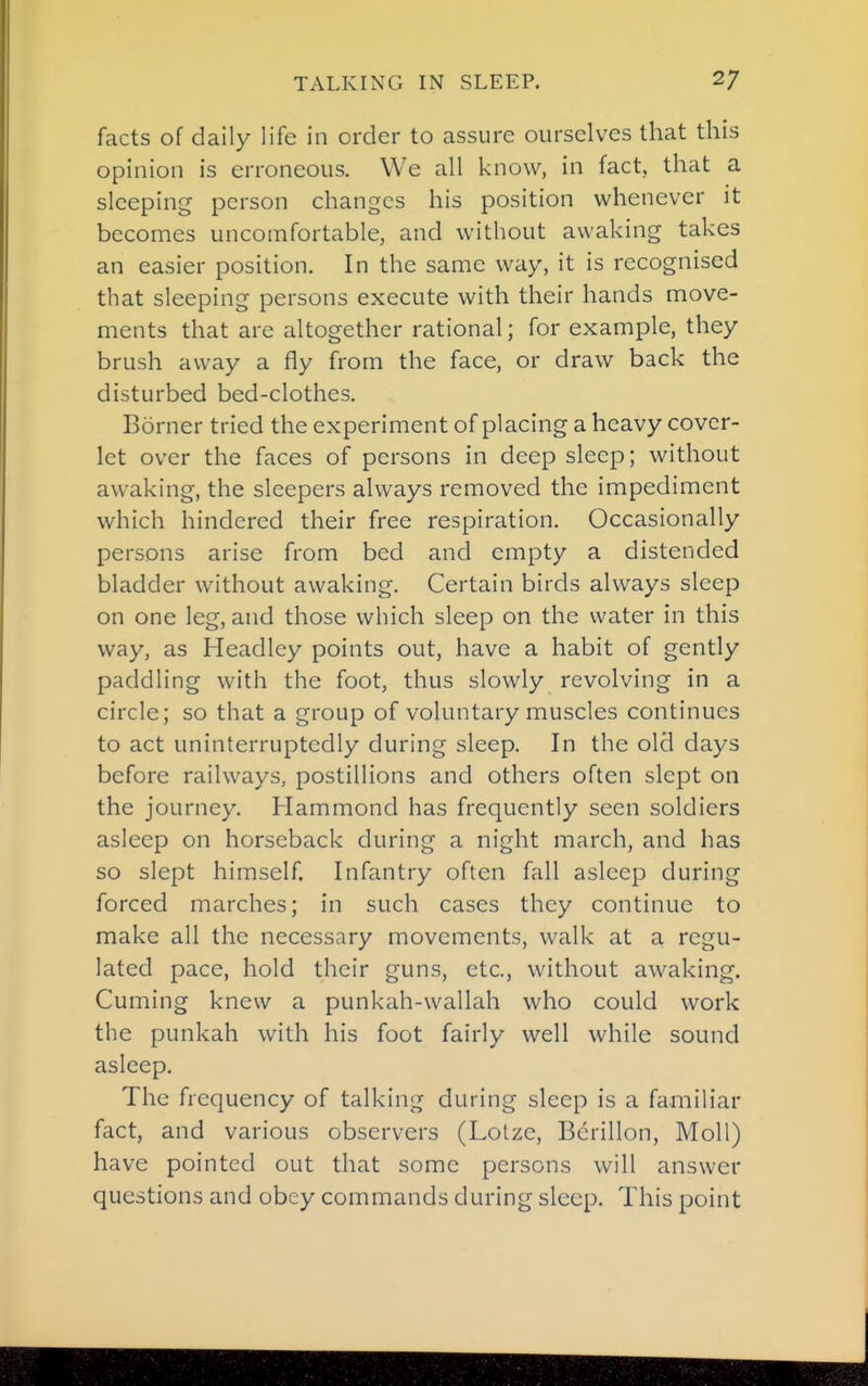 facts of daily life in order to assure ourselves that this opinion is erroneous. We all know, in fact, that a sleeping person changes his position whenever it becomes uncomfortable, and without awaking takes an easier position. In the same way, it is recognised that sleeping persons execute with their hands move- ments that are altogether rational; for example, they brush away a fly from the face, or draw back the disturbed bed-clothes. Borner tried the experiment of placing a heavy cover- let over the faces of persons in deep sleep; without awaking, the sleepers always removed the impediment which hindered their free respiration. Occasionally persons arise from bed and empty a distended bladder without awaking. Certain birds always sleep on one leg, and those which sleep on the water in this way, as Headlcy points out, have a habit of gently paddling with the foot, thus slowly revolving in a circle; so that a group of voluntary muscles continues to act uninterruptedly during sleep. In the old days before railways, postillions and others often slept on the journey. Hammond has frequently seen soldiers asleep on horseback during a night march, and has so slept himself. Infantry often fall asleep during forced marches; in such cases they continue to make all the necessary movements, walk at a regu- lated pace, hold their guns, etc., without awaking. Cuming knew a punkah-wallah who could work the punkah with his foot fairly well while sound asleep. The frequency of talking during sleep is a familiar fact, and various observers (Lotze, Bcrillon, Moll) have pointed out that some persons will answer questions and obey commands during sleep. This point