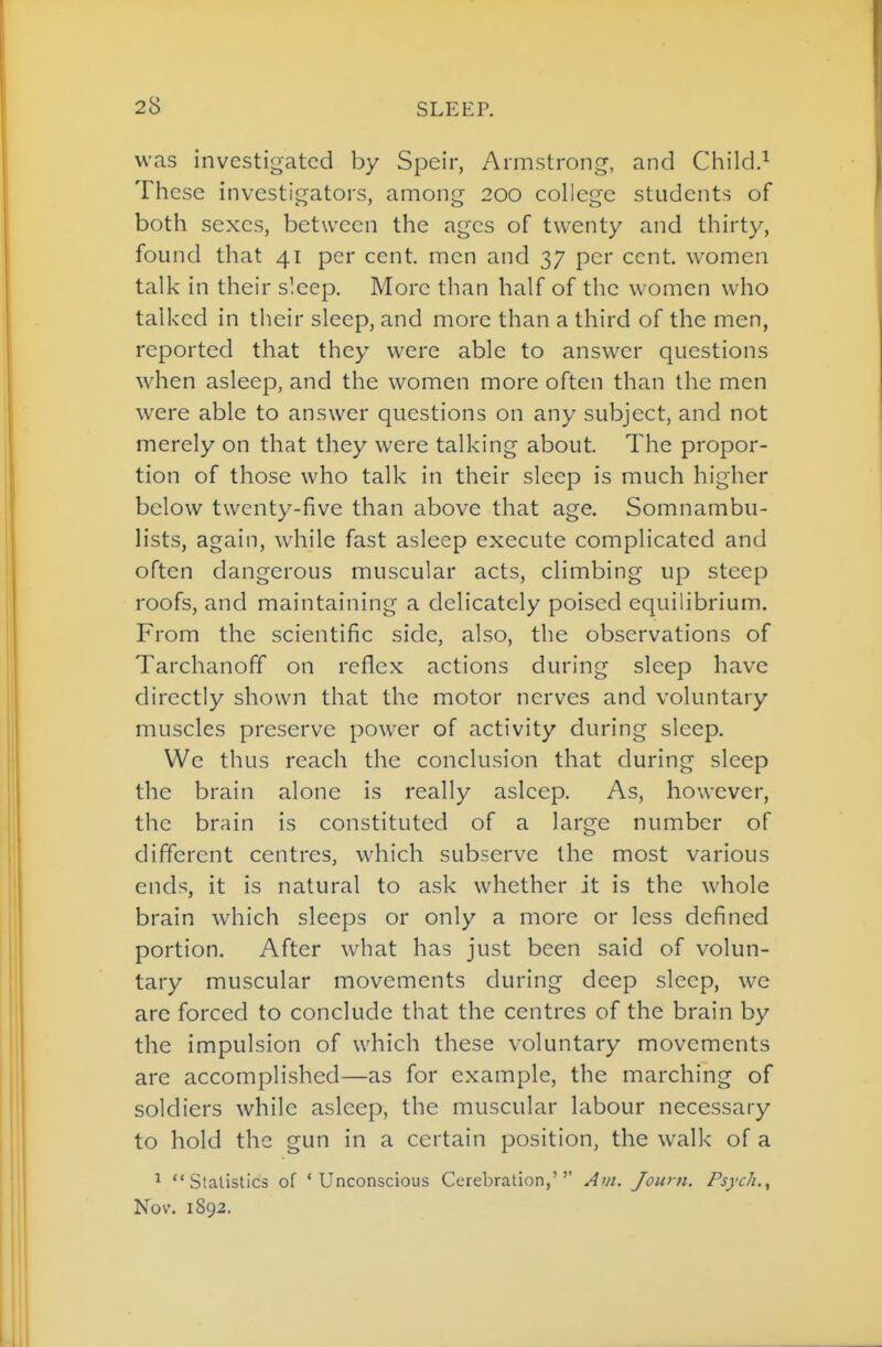 was investigated by Speir, Armstrong, and Child.^ These investigators, among 200 college students of both sexes, between the ages of twenty and thirty, found that 41 per cent, men and 37 per cent, women talk in their sleep. More than half of the women who talked in their sleep, and more than a third of the men, reported that they were able to answer questions when asleep, and the women more often than the men were able to answer questions on any subject, and not merely on that they were talking about. The propor- tion of those who talk in their sleep is much higher below twenty-five than above that age. Somnambu- lists, again, while fast asleep execute complicated and often dangerous muscular acts, climbing up steep roofs, and maintaining a delicately poised equilibrium. From the scientific side, also, the observations of Tarchanoff on reflex actions during sleep have directly shown that the motor nerves and voluntary muscles preserve power of activity during sleep. We thus reach the conclusion that during sleep the brain alone is really asleep. As, however, the brain is constituted of a large number of different centres, which subserve the most various ends, it is natural to ask whether it is the whole brain which sleeps or only a more or less defined portion. After what has just been said of volun- tary muscular movements during deep sleep, we are forced to conclude that the centres of the brain by the impulsion of which these voluntary movements are accomplished—as for example, the marching of soldiers while asleep, the muscular labour necessary to hold the gun in a certain position, the walk of a ' Statistics of 'Unconscious Cerebration,''' Ar/i. Joum. Psych., Nov. 1892,