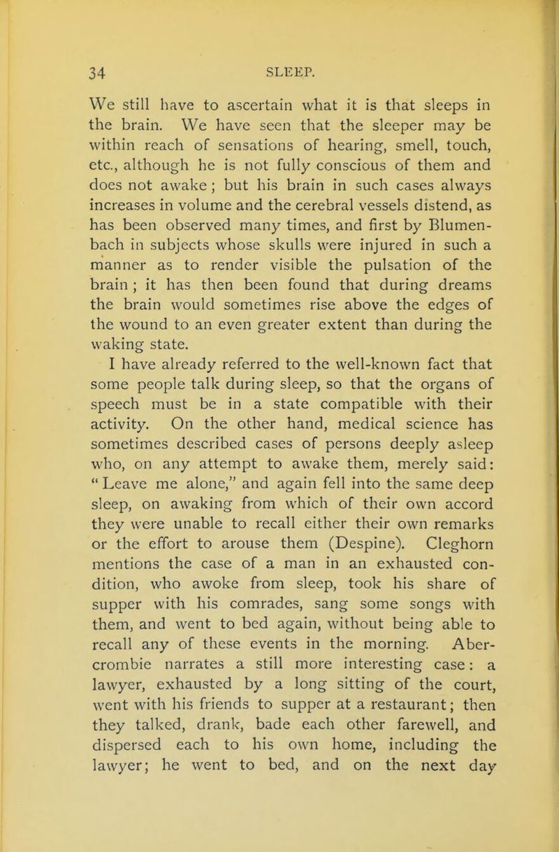 We still have to ascertain what it is that sleeps in the brain. We have seen that the sleeper may be within reach of sensations of hearing, smell, touch, etc., although he is not fully conscious of them and does not awake ; but his brain in such cases always increases in volume and the cerebral vessels distend, as has been observed many times, and first by Blumen- bach in subjects whose skulls were injured in such a manner as to render visible the pulsation of the brain ; it has then been found that during dreams the brain would sometimes rise above the edges of the wound to an even greater extent than during the waking state. I have already referred to the well-known fact that some people talk during sleep, so that the organs of speech must be in a state compatible with their activity. On the other hand, medical science has sometimes described cases of persons deeply asleep who, on any attempt to awake them, merely said: *' Leave me alone, and again fell into the same deep sleep, on awaking from which of their own accord they were unable to recall either their own remarks or the effort to arouse them (Despine). Cleghorn mentions the case of a man in an exhausted con- dition, who awoke from sleep, took his share of supper with his comrades, sang some songs with them, and went to bed again, without being able to recall any of these events in the morning. Aber- crombie narrates a still more interesting case: a lawyer, exhausted by a long sitting of the court, went with his friends to supper at a restaurant; then they talked, drank, bade each other farewell, and dispersed each to his own home, including the lawyer; he went to bed, and on the next day