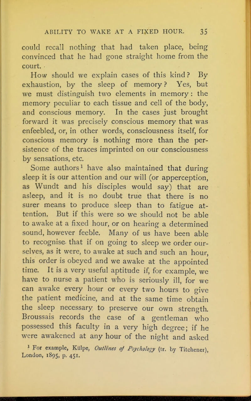 could recall nothing that had taken place, being convinced that he had gone straight home from the court. • How should we explain cases of this kind ? By- exhaustion, by the sleep of memory ? Yes, but we must distinguish two elements in memory : the memory peculiar to each tissue and cell of the body, and conscious memory. In the cases just brought forward it was precisely conscious memory that was enfeebled, or, in other words, consciousness itself, for conscious memory is nothing more than the per- sistence of the traces imprinted on our consciousness by sensations, etc. Some authors ^ have also maintained that during sleep it is our attention and our will (or apperception, as Wundt and his disciples would say) that are asleep, and it is no doubt true that there is no surer means to produce sleep than to fatigue at- tention. But if this were so we should not be able to awake at a fixed hour, or on hearing a determined sound, however feeble. Many of us have been able to recognise that if on going to sleep we order our- selves, as it were, to awake at such and such an hour, this order is obeyed and we awake at the appointed time. It is a very useful aptitude if, for example, we have to nurse a patient who is seriously ill, for we can awake every hour or every two hours to give the patient medicine, and at the same time obtain the sleep necessary to preserve our own strength. Broussais records the case of a gentleman who possessed this faculty in a very high degree; if he were awakened at any hour of the night and asked ^ For example, Kulpe, Outlines of Psychology (tr. by Titchener), London, 1895, P- 45i-
