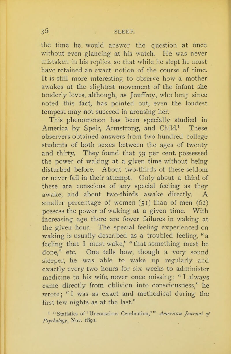 the time he would answer the question at once without even glancing at his watch. He was never mistaken in his replies, so that while he slept he must have retained an exact notion of the course of time. It is still more interesting to observe how a mother awakes at the slightest movement of the infant she tenderly loves, although, as Jouffroy, who long since noted this fact, has pointed out, even the loudest tempest may not succeed in arousing her. This phenomenon has been specially studied in America by Speir, Armstrong, and Child.^ These observers obtained answers from two hundred college students of both sexes between the ages of twenty and thirty. They found that 59 per cent, possessed the power of waking at a given time without being disturbed before. About two-thirds of these seldom or never fail in their attempt. Only about a third of these are conscious of any special feeling as they awake, and about two-thirds awake directly. A smaller percentage of women (51) than of men (62) possess the power of waking at a given time. With increasing age there are fewer failures in waking at the given hour. The special feeling experienced on waking is usually described as a troubled feeling,  a feeling that I must wake, that something must be done, etc. One tells how, though a very sound sleeper, he was able to wake up regularly and exactly every two hours for six weeks to administer medicine to his wife, never once missing; I always came directly from oblivion into consciousness, he wrote; I was as exact and methodical during the first few nights as at the last. ^ Statistics of * Unconscious Cerebration,' American Joiinial of Psychology, Nov. 1892.